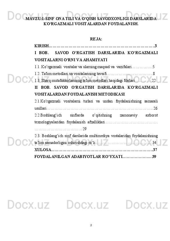 MAVZU:1- SINF ONA TILI VA O’QISH SAVODXONLIGI DARSLARIDA
KO RGAZMALI VOSITALARDAN FOYDALANISH.ʻ
REJA:
KIRISH……………………………………………………………………..3
I   BOB.     SAVOD   O‘RGATISH   DARSLARIDA   KO‘RGAZMALI
VOSITALARNI O‘RNI VA AHAMIYATI
1.1. Ko‘rgazmali  vositalar va ularning maqsad va  vazifalari…………….5
1.2. Ta'lim metodlari va vositalarining tavsifi……………………………..8
1.3. Sharq mutafakkirlarining ta'lim metodlari haqidagi fikrlari………….22
II   BOB.   SAVOD   O‘RGATISH   DARSLARIDA   KO‘RGAZMALI
VOSITALARDAN FOYDALANISH METODIKASI
2.1. Ko‘rgazmali   vositalarni   turlari   va   undan   foydalanishning   samarali
usullari……………………………………………………………………...26
2.2. Boshlang‘ich   sinflarda   o‘qitishning   zamonaviy   axborot
texnologiyalaridan   foydalanish   afzalliklari………………………………….
………………………………29
2.3.   Boshlang‘ich   sinf   darslarida   multimediya   vostalaridan   foydalanishning
ta’lim samadorligini oshirishdagi ro‘li…………………………………….34
XULOSA…………………………………………………………………..37
FOYDALANILGAN ADABIYOTLAR RO‘YXATI……………….….39
2