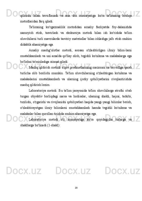 qilinishi   bilan   tavsiflanadi   va   ana   shu   xususiyatiga   ko'ra   ta'limning   boshqa
metodlaridan farq qiladi.
Ta'limning   ko'rgazmalilik   metodidan   amaliy   faoliyatda   foy-dalanishda
namoyish   etish,   tasvirlash   va   ekskursiya   metodi   bilan   ish   ko'rishda   ta'lim
oluvchilarni turli mavzularda tasviriy materiallar bilan ishlashga jalb etish muhim
didaktik ahamiyatga ega.
Amaliy   mashg‘ulotlar   metodi,   asosan   o'zlashtirilgan   iJmiy   bilim-larni
mustahkamlash va uni amalda qo'llay olish, tegishli ko'nikma va malakalarga ega
bo'lishni ta'minlashga xizmat qiladi.
Mashq  qildirish  metodi  o'quv predmetlarining mazmuni  va tav-sifiga qarab
turlicha   olib   borilishi   mumkin.   Ta'lim   oluvchilarning   o'zlashtirgan   ko'nikma   va
malakalarini   mustahkamlash   va   ularning   ijodiy   qobiJiyatlarini   rivojlantirishda
mashq qildirish lozim.
Laboratoriya   metodi.   Bu   ta'lim   jarayonida   ta'lim   oluvchilarga   atrofni   o'rab
turgan   obyektiv   borliqdagi   narsa   va   hodisalar,   ularning   shakli,   hajmi,   tarkibi,
tuzilishi, o'zgarishi va rivojlanishi qobiliyatlari haqida yangi-yangi bilimlar berish,
o'zlashtirayotgan   ilmiy   bilimlarni   mustahkamlash   hamda   tegishli   ko'nikma   va
malakalar bilan qurollan-tirishda muhim ahamiyatga ega.
Laboratoriya   metodi   o'z   xususiyatiga   ko'ra   quyidagicha   turlarga   va
shakllarga bo'linadi (1-shakl):
20 