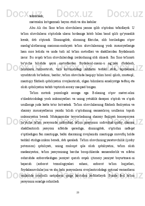 takrorlash;
materialni ko'rgazmali bayon etish va shu kabilar.
Abu   Ali   ibn   Sino   ta'lim   oluvchilarni   jamoa   qilib   o'qitishni   ta'kidlaydi.   U
ta'lim   oluvchilarni   o'qitishda   ularni   birdaniga   kitob   bilan   band   qilib   qo'ymaslik
kerak,   deb   o'qtiradi.   Shuningdek,   olimning   fikricha,   olib   boriladigan   o'quv
mashg‘ulotlarning   mazmun-mohiyati   ta'lim   oluvchilarning   yosh   xususiyatlariga
ham   mos   kelishi   va   unda   turli   xil   ta'lim   metodlari   va   shakllaridan   foydalanish
zarur. Bu orqali ta'lim oluvchilaridagi zerikishning oldi olinadi. Ibn Sino ta'limoti
bo'yicha   bilishda   qaysi   metodlardan   foydalanil-masin-u   og‘zaki   ifodalash,
bilimlarni   tushuntirish,   turli   ko'rinishdagi   suhbatni   tashkil   etish,   tajribalarni
uyushtirish bo'ladimi; baribir, ta'lim oluvchida haqiqiy bilim hosil qilish, mustaqil,
mantiqiy fikrlash qobiliyatini rivojlantirish, olgan bilimlarni amaliyotga tadbiq eta
olish qobiliyatini tarkib toptirish asosiy maqsad boigan.
Ta'lim   metodi   psixologik   asosga   ega.   Bolaning   o'quv   materi-alini
o'zlashtirishdagi   yosh   imkoniyatlari   va   uning   yetuklik   darajasi   o'qitish   va   o'qish
usullariga   juda   katta   ta'sir   ko'rsatadi.   Ta'lim   oluv chilarning   fikrlash   faoliyatini   va
shaxsiy   xususiyatlarini   yaxshi   bilish   o'qitishning   samaraliroq   usullarini   topish
imkoniyatini   beradi.   Mutaxassislar   tayyorlashning   shaxsiy   faoliyati   konsepsiyasi
bo'yicha   ta'lim   jarayonida   individual   ta'lim   jarayonini   individual-ijodiy   shaxsni
shakllantirish   jarayoni   sifatida   qarashga,   shuning dek,   o'qitishni   nafaqat
o'qitiladigan fan mantiqiga, balki shaxsning rivojlanishi  mantiqiga muvofiq holda
tashkil etishga imkon beradi, deb qaraladi. Ta'lim oluvchining yaratuvchilik (ijodiy
potension)   qobiliyati,   uning   rnuloqot   qila   olish   qobiliyatini,   ta'lim   olish
madaniyatini,   ta'lim   jarayonining   barcha   bosqichlarida   samaradorlik   va   sifatni
oshirishda   axborotlashgan   jamiyat   qurish   orqali   ijtimoiy   jamiyat   buyurtmasi-ni
bajarish   (axborot   texnologiyalari   sohasi,   axborot   ta'lim   hujjatlari,
foydalanuvchilar)ini va shu kabi jarayonlarni rivojlantirishdagi opti mal variantlarni
tanlashda   istiqbolli   natijalarni   qoiga   kiritishni   kafolatlaydi.   Bunda   faol   ta'lim
jarayonini amalga oshiriladi.
23 