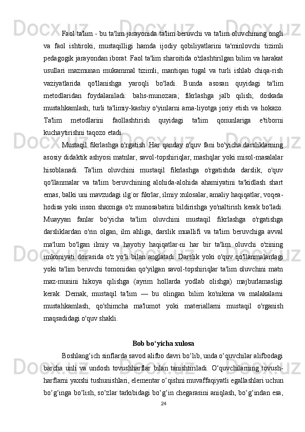 Faol ta'lim - bu ta'lim jarayonida ta'lim beruvchi va ta'lim oluv chining ongli
va   faol   ishtiroki,   mustaqilligi   hamda   ijodiy   qobiliyatlarini   ta'minlovchi   tizimli
pedagogik jarayondan iborat. Faol ta'lim sharoitida o'zlashtirilgan bilim va harakat
usullari   mazmunan   mukammal   tizimli,   mantiqan   tugal   va   turli   ishlab   chiqa-rish
vaziyatlarida   qo'llanishga   yaroqli   bo'ladi.   Bunda   asosan   quyidagi   ta'lim
metodlaridan   foydalaniladi:   bahs-rnunozara;   fikrlashga   jalb   qilish;   doskada
mustahkamlash;  turli  ta'limiy-kasbiy o'yinlarni  arna-liyotga  joriy etish va  hokazo.
Ta'lim   metodlarini   faollashtirish   quyidagi   ta'lim   qonunlariga   e'tiborni
kuchaytirishni taqozo etadi.
Mustaqil fikrlashga o'rgatish. Har qanday o'quv fani bo'yicha darsliklarning
asosiy didaktik ashyosi matnlar, savol-topshiriqlar, mashqlar yoki misol-masalalar
hisoblanadi.   Ta'lim   oluvchini   mustaqil   fikrlashga   o'rgatishda   darslik,   o'quv
qo'llanmalar   va   ta'lim   beruvchining   alohida-alohida   ahamiyatini   ta'kidlash   shart
emas, balki uni mavzudagi ilg`or fikrlar, ilmiy xulosalar, amaliy haqiqatlar, voqea-
hodisa yoki inson shaxsiga o'z munosabatini bildirishga yo'naltirish kerak bo'ladi.
Muayyan   fanlar   bo'yicha   ta'lim   oluvchini   mustaqil   fikrlashga   o'rgatishga
darsliklardan   o'rin   olgan,   ilm   ahliga,   darslik   muallifi   va   ta'lim   beruvchiga   avval
ma'lum   bo'lgan   ilmiy   va   hayotiy   haqiqatlar-ni   har   bir   ta'lim   oluvchi   o'zining
imkoniyati doirasida o'z yo'li bilan anglatadi. Darslik yoki o'quv qo'llanmalardagi
yoki   ta'lim   beruvchi   tomonidan   qo'yilgan  savol-topshiriqlar  ta'lim   oluvchini  matn
maz-munini   hikoya   qilishga   (ayrim   hollarda   yodlab   olishga)   majburlamasligi
kerak.   Demak,   mustaqil   ta'lim   —   bu   olingan   bilim   ko'nikma   va   malakalarni
mustahkamlash,   qo'shimcha   ma'lumot   yoki   materiallarni   musta qil   o'rganish
maqsadidagi o'quv shakli.
Bob bo‘yicha xulosa
Boshlang‘ich sinflarda savod alifbo davri bo‘lib, unda o‘quvchilar alifbodagi
barcha   unli   va   undosh   tovushharflar   bilan   tanishtiriladi.   O‘quvchilarning   tovush-
harflarni yaxshi tushunishlari, elementar o‘qishni muvaffaqiyatli egallashlari uchun
bo‘g‘inga bo‘lish, so‘zlar tarkibidagi bo‘g‘in chegarasini aniqlash, bo‘g‘indan esa,
24