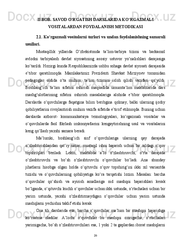 II BOB. SAVOD O‘RGATISH DARSLARIDA KO‘RGAZMALI
VOSITALARDAN FOYDALANISH METODIKASI
2.1.   Ko‘rgazmali vositalarni turlari va undan foydalanishning samarali
usullari.
Mustaqillik   yillarida   O‘zbekistonda   ta’lim-tarbiya   tizimi   va   barkamol
avlodni   tarbiyalash   davlat   siyosatining   asosiy   ustuvor   yo‘nalishlari   darajasiga
ko‘tarildi.   Hozirgi kunda Respublikamizda ushbu sohaga davlat siyosati darajasida
e’tibor   qaratilmoqda.   Mamlakatimiz   Prezidenti   Shavkat   Mirziyoev   tomonidan
pedagoglar   oldida   o‘ta   muhim,   ta’lim   tizimini   isloh   qilish   vazifasi   qo‘yildi.
Boshlang‘ich   ta’lim   sifatini   oshirish   maqsadida   umumta’lim   maktablarida   dars
mashg‘ulotlarining   sifatini   oshirish   masalalariga   alohida   e’tibor   qaratilmoqda.
Darslarda   o‘quvchilarga   faqatgina   bilim   beribgina   qolmay,   balki   ularning   ijodiy
qobiliyatlarini rivojlantirish muhim vazifa sifatida e’tirof etilmoqda. Buning uchun
darslarda   axborot-   kommunikatsiya   texnologiyalari,   ko‘rgazmali   vositalar   va
o‘quvchilarda   faol   fikrlash   imkoniyatlarini   kengaytirishning   usul   va   vositalarini
keng qo‘llash yaxshi samara beradi.
Ma’lumki,   boshlang‘ich   sinf   o‘quvchilariga   ularning   qay   darajada
o‘zlashtirishlaridan   qat’iy   nazar,   mustaqil   ishni   bajarish   uchun   bir   xildagi   o‘quv
topshriqlari   beriladi.   Lekin,   maktabda   a’lo   o‘zlashtiruvchi,   o‘rta   darajada
o‘zlashtiruvchi   va   bo‘sh   o‘zlashtiruvchi   o‘quvchilar   bo‘ladi.   Ana   shunday
jihatlarni   hisobga   olgan   holda   o‘qituvchi   o‘quv   topshirig‘ini   ikki   xil   variantda
tuzishi   va   o‘quvchilarning   qobiliyatiga   ko‘ra   tarqatishi   lozim.   Masalan:   barcha
o‘quvchilar   qo‘shish   va   ayirish   amallariga   oid   mashqni   bajarishlari   kerak
bo‘lganda, o‘qituvchi kuchli o‘quvchilar uchun ikki ustunda, o‘rtachalari uchun bir
yarim   ustunda,   yaxshi   o‘zlashtirmaydigan   o‘quvchilar   uchun   yarim   ustunda
mashqlarni yechishni taklif etishi kerak.
Ona   tili   darslarida   esa,   barcha   o‘quvchilar   ma’lum   bir   mashqni   bajarishga
ko‘rsatma   oladilar.   A’lochi   o‘quvchilar   bu   mashqni   oxirigacha,   o‘rtachalari
yarimigacha, bo‘sh o‘zlashtiruvchilari esa, 1 yoki 2 ta gaplardan iborat mashqlarni
26 