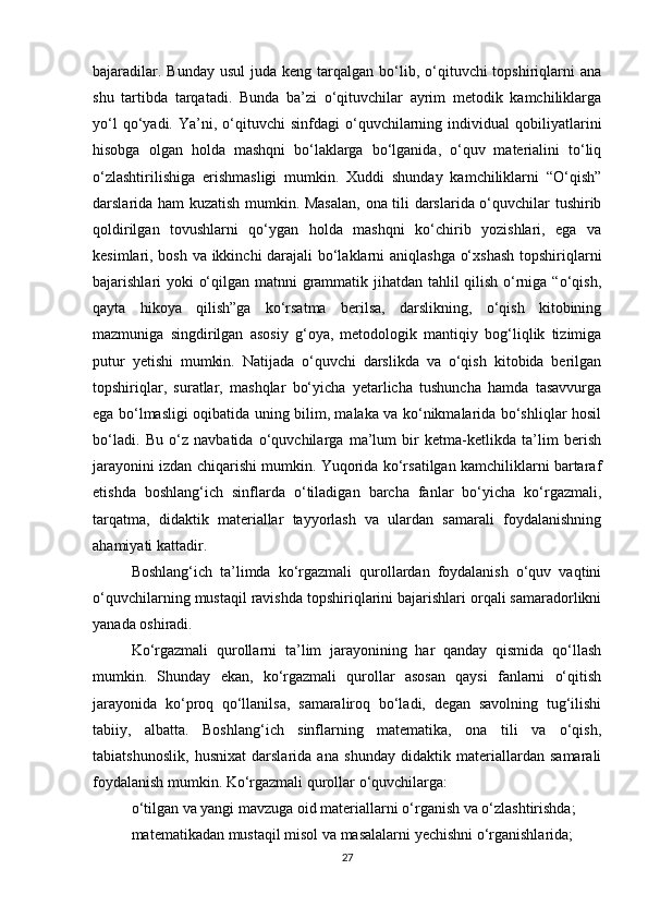 bajaradilar.  Bunday  usul   juda keng  tarqalgan  bo‘lib, o‘qituvchi  topshiriqlarni  ana
shu   tartibda   tarqatadi.   Bunda   ba’zi   o‘qituvchilar   ayrim   metodik   kamchiliklarga
yo‘l   qo‘yadi.   Ya’ni,  o‘qituvchi   sinfdagi   o‘quvchilarning   individual   qobiliyatlarini
hisobga   olgan   holda   mashqni   bo‘laklarga   bo‘lganida,   o‘quv   materialini   to‘liq
o‘zlashtirilishiga   erishmasligi   mumkin.   Xuddi   shunday   kamchiliklarni   “O‘qish”
darslarida ham kuzatish mumkin. Masalan,  ona tili darslarida o‘quvchilar tushirib
qoldirilgan   tovushlarni   qo‘ygan   holda   mashqni   ko‘chirib   yozishlari,   ega   va
kesimlari, bosh va ikkinchi darajali bo‘laklarni aniqlashga o‘xshash  topshiriqlarni
bajarishlari yoki o‘qilgan matnni  grammatik jihatdan tahlil qilish o‘rniga “o‘qish,
qayta   hikoya   qilish”ga   ko‘rsatma   berilsa,   darslikning,   o‘qish   kitobining
mazmuniga   singdirilgan   asosiy   g‘oya,   metodologik   mantiqiy   bog‘liqlik   tizimiga
putur   yetishi   mumkin.   Natijada   o‘quvchi   darslikda   va   o‘qish   kitobida   berilgan
topshiriqlar,   suratlar,   mashqlar   bo‘yicha   yetarlicha   tushuncha   hamda   tasavvurga
ega bo‘lmasligi oqibatida uning bilim, malaka va ko‘nikmalarida bo‘shliqlar hosil
bo‘ladi.   Bu   o‘z   navbatida   o‘quvchilarga   ma’lum   bir   ketma-ketlikda   ta’lim   berish
jarayonini izdan chiqarishi mumkin. Yuqorida ko‘rsatilgan kamchiliklarni bartaraf
etishda   boshlang‘ich   sinflarda   o‘tiladigan   barcha   fanlar   bo‘yicha   ko‘rgazmali,
tarqatma,   didaktik   materiallar   tayyorlash   va   ulardan   samarali   foydalanishning
ahamiyati kattadir.
Boshlang‘ich   ta’limda   ko‘rgazmali   qurollardan   foydalanish   o‘quv   vaqtini
o‘quvchilarning mustaqil ravishda topshiriqlarini bajarishlari orqali samaradorlikni
yanada oshiradi.
Ko‘rgazmali   qurollarni   ta’lim   jarayonining   har   qanday   qismida   qo‘llash
mumkin.   Shunday   ekan,   ko‘rgazmali   qurollar   asosan   qaysi   fanlarni   o‘qitish
jarayonida   ko‘proq   qo‘llanilsa,   samaraliroq   bo‘ladi,   degan   savolning   tug‘ilishi
tabiiy,   albatta.   Boshlang‘ich   sinflarning   matematika,   ona   tili   va   o‘qish,
tabiatshunoslik,   husnixat   darslarida   ana   shunday   didaktik   materiallardan   samarali
foydalanish mumkin. Ko‘rgazmali qurollar o‘quvchilarga:
o‘tilgan va yangi mavzuga oid materiallarni o‘rganish va o‘zlashtirishda;
matematikadan mustaqil misol va masalalarni yechishni o‘rganishlarida;
27 