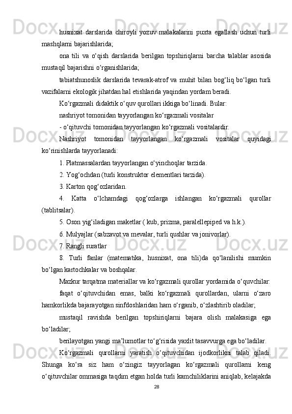 husnixat   darslarida   chiroyli   yozuv   malakalarini   puxta   egallash   uchun   turli
mashqlarni bajarishlarida;
ona   tili   va   o‘qish   darslarida   berilgan   topshiriqlarni   barcha   talablar   asosida
mustaqil bajarishni o‘rganishlarida;
tabiatshunoslik  darslarida  tevarak-atrof  va  muhit   bilan bog‘liq bo‘lgan  turli
vazifalarni ekologik jihatdan hal etishlarida yaqindan yordam beradi.
Ko‘rgazmali didaktik o‘quv qurollari ikkiga bo‘linadi. Bular:
nashriyot tomonidan tayyorlangan ko‘rgazmali vositalar
- o‘qituvchi tomonidan tayyorlangan ko‘rgazmali vositalardir.
Nashriyot   tomonidan   tayyorlangan   ko‘rgazmali   vositalar   quyidagi
ko‘rinishlarda tayyorlanadi:
1. Platmassalardan tayyorlangan o‘yinchoqlar tarzida.
2. Yog‘ochdan (turli konstruktor elementlari tarzida).
3. Karton qog‘ozlaridan.
4.   Katta   o‘lchamdagi   qog‘ozlarga   ishlangan   ko‘rgazmali   qurollar
(tablitsalar).
5. Oson yig‘iladigan maketlar ( kub, prizma, paralellepiped va h.k.).
6. Mulyajlar (sabzavot va mevalar, turli qushlar va jonivorlar).
7. Rangli suratlar
8.   Turli   fanlar   (matematika,   husnixat,   ona   tili)da   qo‘lanilishi   mumkin
bo‘lgan kartochkalar va boshqalar.
Mazkur tarqatma materiallar va ko‘rgazmali qurollar yordamida o‘quvchilar:
faqat   o‘qituvchidan   emas,   balki   ko‘rgazmali   qurollardan,   ularni   o‘zaro
hamkorlikda bajarayotgan sinfdoshlaridan ham o‘rganib, o‘zlashtirib oladilar;
mustaqil   ravishda   berilgan   topshiriqlarni   bajara   olish   malakasiga   ega
bo‘ladilar;
berilayotgan yangi ma’lumotlar to‘g‘risida yaxlit tasavvurga ega bo‘ladilar.
Ko‘rgazmali   qurollarni   yaratish   o‘qituvchidan   ijodkorlikni   talab   qiladi.
Shunga   ko‘ra   siz   ham   o‘zingiz   tayyorlagan   ko‘rgazmali   qurollarni   keng
o‘qituvchilar ommasiga taqdim etgan holda turli kamchiliklarini aniqlab, kelajakda
28 