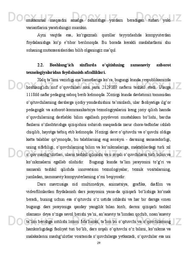 mukammal   maqsadni   amalga   oshirishga   yordam   beradigan   turlari   yoki
variantlarini yaratishingiz mumkin.
Ayni   vaqtda   esa,   ko‘rgazmali   qurollar   tayyorlashda   kompyuterdan
foydalanishga   ko‘p   e’tibor   berilmoqda.   Bu   borada   kerakli   maslahatlarni   shu
sohaning mutaxassislaridan bilib olganingiz ma’qul.
2.2.   Boshlang‘ich   sinflarda   o‘qitishning   zamonaviy   axborot
texnologiyalaridan foydalanish afzalliklari.
Xalq ta limi vazirligi ma lumotlariga ko‘ra, bugungi kunda respublikamizdaʼ ʼ
boshlang‘ich   sinf   o‘quvchilari   soni   jami   2129389   nafarni   tashkil   etadi.   Ularga
111866   nafar pedagog saboq berib kelmoqda. Xozirgi kunda davlatimiz tomonidan
o‘qituvchilarning darslarga ijodiy yondashishini  ta minlash, ular faoliyatiga ilg‘or	
ʼ
pedagogik   va   axborot-kommunikatsiya   texnologiyalarini   keng   joriy   qilish   hamda
o‘quvchilarning   dastlabki   bilim   egallash   poydevori   mustahkam   bo‘lishi,   barcha
fanlarni o‘zlashtirishga qiziqishini  oshirish maqsadida zarur chora-tadbirlar ishlab
chiqilib, hayotga tatbiq etib kelmoqda.  Hozirgi davr o‘qituvchi va o‘quvchi oldiga
katta   talablar   qo‘ymoqda,   bu   talablarning   eng   asosiysi   -   darsning   samaradorligi,
uning   sifatliligi,   o‘quvchilarning   bilim   va   ko‘nikmalariga,   maktablardagi   turli   xil
o‘quv mashg‘ulotlari, ularni tashkil qilinishi va u orqali o‘quvchilarni turli bilim va
ko‘nikmalarni   egallab   olishidir.     Bugungi   kunda   ta lim   jarayonini   to‘g‘ri   va	
ʼ
samarali   tashkil   qilishda   innovatsion   texnologiyalar,   texnik   vositalarning,
jumladan, zamonaviy kompyuterlarning o‘rni beqiyosdir. 
Dars   mavzusiga   oid   multimediya,   animatsiya,   grafika,   diafilm   va
videofilmlardan   foydalanish   dars   jarayonini   yana-da   qiziqarli   bo‘lishiga   ko‘mak
beradi,   buning   uchun   esa   o‘qituvchi   o‘z   ustida   ishlashi   va   har   bir   darsga   «men
bugungi   dars   jarayoniga   qanday   yangilik   bilan   kirib,   darsni   qiziqarli   tashkil
olaman» deya o‘ziga savol berishi ya ni, an anaviy ta limdan qochib, noan anaviy	
ʼ ʼ ʼ ʼ
ta lim berishga intilishi lozim. Ma lumki, ta lim bu o‘qituvchi va o‘quvchilarning	
ʼ ʼ ʼ
hamkorligidagi faoliyat turi bo‘lib, dars orqali o‘qituvchi o‘z bilimi, ko‘nikma va
malakalarini mashg‘ulotlar vositasida o‘quvchilarga yetkazadi, o‘quvchilar esa uni
29 