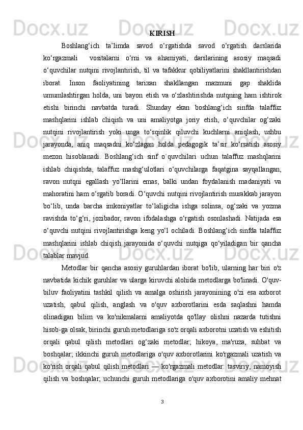 KIRISH
Boshlang‘ich   ta’limda   savod   o‘rgatishda   savod   o‘rgatish   darslarida
ko‘rgazmali     vositalarni   o‘rni   va   ahamiyati,   darslarining   asosiy   maqsadi
o‘quvchilar   nutqini   rivojlantirish,   til   va   tafakkur   qobiliyatlarini   shakllantirishdan
iborat.   Inson   faoliyatining   tarixan   shakllangan   mazmuni   gap   shaklida
umumlashtirgan   holda,   uni   bayon   etish   va   o‘zlashtirishda   nutqning   ham   ishtirok
etishi   birinchi   navbatda   turadi.   Shunday   ekan   boshlang‘ich   sinfda   talaffuz
mashqlarini   ishlab   chiqish   va   uni   amaliyotga   joriy   etish,   o‘quvchilar   og‘zaki
nutqini   rivojlantirish   yoki   unga   to‘sqinlik   qiluvchi   kuchlarni   aniqlash,   ushbu
jarayonda,   aniq   maqsadni   ko‘zlagan   holda   pedagogik   ta’sir   ko‘rsatish   asosiy
mezon   hisoblanadi.   Boshlang‘ich   sinf   o`quvchilari   uchun   talaffuz   mashqlarini
ishlab   chiqishda,   talaffuz   mashg‘ulotlari   o‘quvchilarga   faqatgina   sayqallangan,
ravon   nutqni   egallash   yo‘llarini   emas,   balki   undan   foydalanish   madaniyati   va
mahoratini ham o‘rgatib boradi. O‘quvchi nutqini rivojlantirish murakkab jarayon
bo‘lib,   unda   barcha   imkoniyatlar   to‘laligicha   ishga   solinsa,   og‘zaki   va   yozma
ravishda   to‘g‘ri,   jozibador,   ravon   ifodalashga   o‘rgatish   osonlashadi.   Natijada   esa
o‘quvchi   nutqini   rivojlantirishga   keng   yo‘l   ochiladi.   Boshlang‘ich   sinfda   talaffuz
mashqlarini   ishlab   chiqish   jarayonida   o‘quvchi   nutqiga   qo‘yiladigan   bir   qancha
talablar mavjud. 
Metodlar   bir   qancha   asosiy   guruhlardan   iborat   bo'lib,   ularning   har   biri   o'z
navbatida kichik guruhlar va ularga kiruvchi alohida metodlarga bo'linadi. O'quv-
biluv   faoliyatini   tashkil   qilish   va   amalga   oshirish   jarayonining   o'zi   esa   axborot
uzatish,   qabul   qilish,   anglash   va   o'quv   axborotlarini   esda   saqlashni   hamda
olinadigan   bilim   va   ko'nikmalarni   amaliyotda   qo'llay   olishni   nazarda   tutishni
hisob-ga olsak, birinchi guruh metodlariga so'z orqali axborotni uzatish va eshitish
orqali   qabul   qilish   metodlari   og‘zaki   metodlar;   hikoya,   ma'ruza,   suhbat   va
boshqalar;   ikkinchi   guruh   metodlariga   o'quv   axborotlarini   ko'rgazmali   uzatish   va
ko'rish   orqali   qabul   qilish   metodlari   —   ko'rgazmali   metodlar:   tasviriy,   namoyish
qilish   va   bosh qalar;   uchunchi   guruh   metodlariga   o'quv   axborotini   amaliy   mehnat
3 