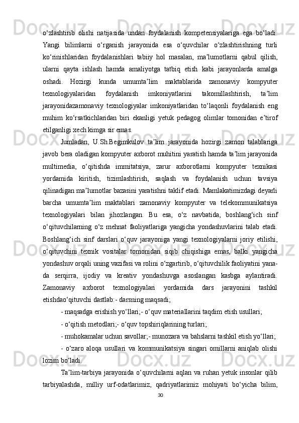 o‘zlashtirib   olishi   natijasida   undan   foydalanish   kompetensiyalariga   ega   bo‘ladi.
Yangi   bilimlarni   o‘rganish   jarayonida   esa   o‘quvchilar   o‘zlashtirishning   turli
ko‘rinishlaridan   foydalanishlari   tabiiy   hol   masalan,   ma lumotlarni   qabul   qilish,ʼ
ularni   qayta   ishlash   hamda   amaliyotga   tatbiq   etish   kabi   jarayonlarda   amalga
oshadi.   Hozirgi   kunda   umumta lim   maktablarida   zamonaviy   kompyuter	
ʼ
texnologiyalaridan   foydalanish   imkoniyatlarini   takomillashtirish,   ta lim	
ʼ
jarayonidazamonaviy   texnologiyalar   imkoniyatlaridan   to‘laqonli   foydalanish   eng
muhim   ko‘rsatkichlaridan   biri   ekanligi   yetuk   pedagog   olimlar   tomonidan   e tirof
ʼ
etilganligi xech kimga sir emas. 
Jumladan,   U.Sh.Begimkulov   ta lim   jarayonida   hozirgi   zamon   talablariga	
ʼ
javob bera oladigan kompyuter axborot muhitini yaratish hamda ta lim jarayonida	
ʼ
multimedia,   o‘qitishda   immitatsiya,   zarur   axborotlarni   kompyuter   texnikasi
yordamida   kiritish,   tizimlashtirish,   saqlash   va   foydalanish   uchun   tavsiya
qilinadigan ma lumotlar bazasini yaratishni taklif etadi. Mamlakatimizdagi deyarli	
ʼ
barcha   umumta lim   maktablari   zamonaviy   kompyuter   va   telekommunikatsiya
ʼ
texnologiyalari   bilan   jihozlangan.   Bu   esa,   o‘z   navbatida,   boshlang‘ich   sinf
o‘qituvchilarning   o‘z   mehnat   faoliyatlariga   yangicha   yondashuvlarini   talab   etadi.
Boshlang‘ich   sinf   darslari   o‘quv   jarayoniga   yangi   texnologiyalarni   joriy   etilishi,
o‘qituvchini   texnik   vositalar   tomonidan   siqib   chiqishiga   emas,   balki   yangicha
yondashuv orqali uning vazifasi va rolini o‘zgartirib, o‘qituvchilik faoliyatini yana-
da   serqirra,   ijodiy   va   kreativ   yondashuvga   asoslangan   kasbga   aylantiradi.
Zamonaviy   axborot   texnologiyalari   yordamida   dars   jarayonini   tashkil
etishdao‘qituvchi dastlab:- darsning maqsadi;
- maqsadga erishish yo‘llari;- o‘quv materiallarini taqdim etish usullari;
- o‘qitish metodlari;- o‘quv topshiriqlarining turlari;
- muhokamalar uchun savollar;- munozara va bahslarni tashkil etish yo‘llari;
-   o‘zaro   aloqa   usullari   va   kommunikatsiya   singari   omillarni   aniqlab   olishi
lozim   bo‘ladi.
Ta lim-tarbiya jarayonida o‘quvchilarni  aqlan va ruhan yetuk insonlar  qilib	
ʼ
tarbiyalashda,   milliy   urf-odatlarimiz,   qadriyatlarimiz   mohiyati   bo‘yicha   bilim,
30