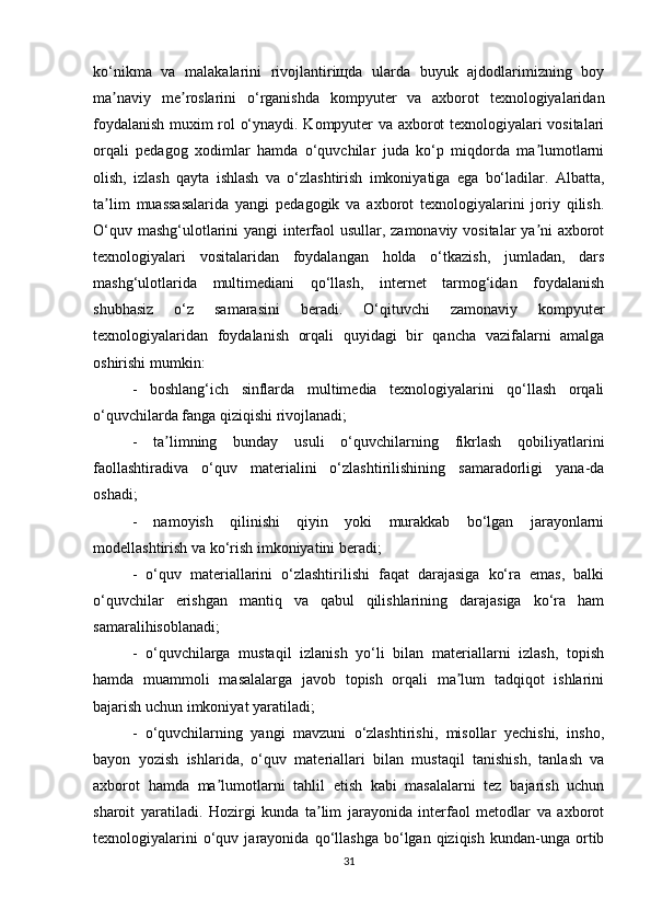 ko‘nikma   va   malakalarini   rivojlantiriщda   ularda   buyuk   ajdodlarimizning   boy
ma naviy   me roslarini   o‘rganishda   kompyuter   va   axborot   texnologiyalaridanʼ ʼ
foydalanish muxim rol o‘ynaydi. Kompyuter va axborot texnologiyalari vositalari
orqali   pedagog   xodimlar   hamda   o‘quvchilar   juda   ko‘p   miqdorda   ma lumotlarni	
ʼ
olish,   izlash   qayta   ishlash   va   o‘zlashtirish   imkoniyatiga   ega   bo‘ladilar.   Albatta,
ta lim	
ʼ   muassasalarida   yangi   pedagogik   va   axborot   texnologiyalarini   joriy   qilish.
O‘quv   mashg‘ulotlarini yangi interfaol usullar, zamonaviy vositalar ya ni axborot	
ʼ
texnologiyalari   vositalaridan   foydalangan   holda   o‘tkazish,   jumladan,   dars
mashg‘ulotlarida   multimediani   qo‘llash,   internet   tarmog‘idan   foydalanish
shubhasiz   o‘z   samarasini   beradi.   O‘qituvchi   zamonaviy   kompyuter
texnologiyalaridan   foydalanish   orqali   quyidagi   bir   qancha   vazifalarni   amalga
oshirishi mumkin: 
-   boshlang‘ich   sinflarda   multimedia   texnologiyalarini   qo‘llash   orqali
o‘quvchilarda fanga qiziqishi rivojlanadi; 
-   ta limning   bunday   usuli   o‘quvchilarning   fikrlash   qobiliyatlarini	
ʼ
faollashtiradiva   o‘quv   materialini   o‘zlashtirilishining   samaradorligi   yana-da
oshadi;
-   namoyish   qilinishi   qiyin   yoki   murakkab   bo‘lgan   jarayonlarni
modellashtirish va ko‘rish imkoniyatini beradi; 
-   o‘quv   materiallarini   o‘zlashtirilishi   faqat   darajasiga   ko‘ra   emas,   balki
o‘quvchilar   erishgan   mantiq   va   qabul   qilishlarining   darajasiga   ko‘ra   ham
samaralihisoblanadi;
-   o‘quvchilarga   mustaqil   izlanish   yo‘li   bilan   materiallarni   izlash,   topish
hamda   muammoli   masalalarga   javob   topish   orqali   ma lum   tadqiqot   ishlarini	
ʼ
bajarish uchun   imkoniyat yaratiladi;
-   o‘quvchilarning   yangi   mavzuni   o‘zlashtirishi,   misollar   yechishi,   insho,
bayon   yozish   ishlarida,   o‘quv   materiallari   bilan   mustaqil   tanishish,   tanlash   va
axborot   hamda   ma lumotlarni   tahlil   etish   kabi   masalalarni   tez   bajarish   uchun	
ʼ
sharoit   yaratiladi.   Hozirgi   kunda   ta lim   jarayonida   interfaol   metodlar   va   axborot	
ʼ
texnologiyalarini   o‘quv   jarayonida  qo‘llashga   bo‘lgan  qiziqish   kundan-unga   ortib
31 