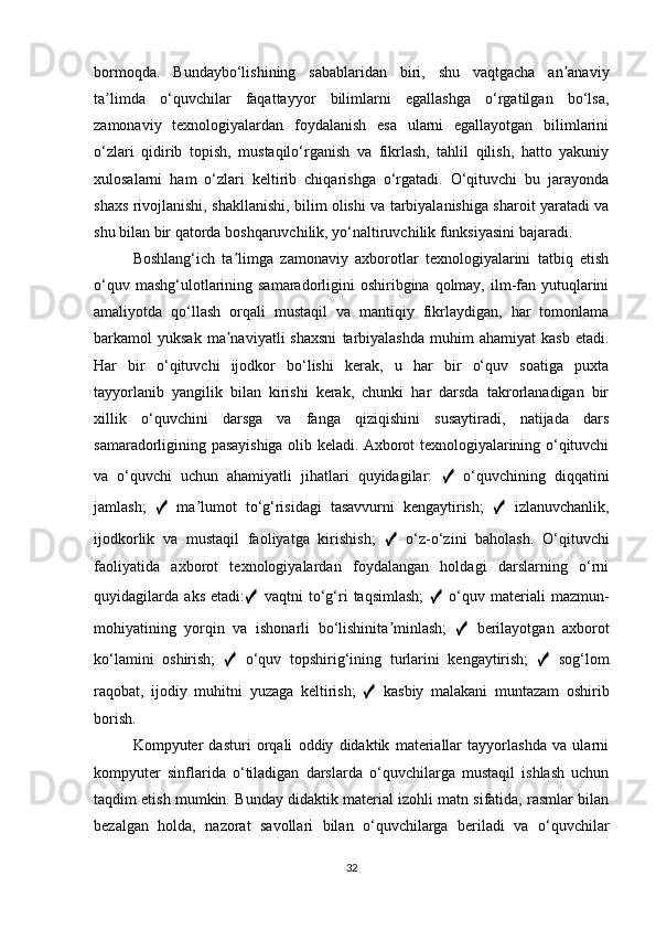 bormoqda.   Bundaybo‘lishining   sabablaridan   biri,   shu   vaqtgacha   an anaviyʼ
ta limda   o‘quvchilar   faqattayyor   bilimlarni   egallashga   o‘rgatilgan   bo‘lsa,	
ʼ
zamonaviy   texnologiyalardan   foydalanish   esa   ularni   egallayotgan   bilimlarini
o‘zlari   qidirib   topish,   mustaqilo‘rganish   va   fikrlash,   tahlil   qilish,   hatto   yakuniy
xulosalarni   ham   o‘zlari   keltirib   chiqarishga   o‘rgatadi.   O‘qituvchi   bu   jarayonda
shaxs rivojlanishi, shakllanishi, bilim olishi va tarbiyalanishiga sharoit yaratadi va
shu bilan bir qatorda boshqaruvchilik, yo‘naltiruvchilik funksiyasini bajaradi.
Boshlang‘ich   ta limga   zamonaviy   axborotlar   texnologiyalarini   tatbiq   etish	
ʼ
o‘quv mashg‘ulotlarining samaradorligini  oshiribgina  qolmay,  ilm-fan yutuqlarini
amaliyotda   qo‘llash   orqali   mustaqil   va   mantiqiy   fikrlaydigan,   har   tomonlama
barkamol   yuksak   ma naviyatli   shaxsni   tarbiyalashda   muhim   ahamiyat   kasb   etadi.
ʼ
Har   bir   o‘qituvchi   ijodkor   bo‘lishi   kerak,   u   har   bir   o‘quv   soatiga   puxta
tayyorlanib   yangilik   bilan   kirishi   kerak,   chunki   har   darsda   takrorlanadigan   bir
xillik   o‘quvchini   darsga   va   fanga   qiziqishini   susaytiradi,   natijada   dars
samaradorligining pasayishiga olib keladi. Axborot texnologiyalarining o‘qituvchi
va   o‘quvchi   uchun   ahamiyatli   jihatlari   quyidagilar:   ✓   o‘quvchining   diqqatini
jamlash;   ✓   ma lumot   to‘g‘risidagi   tasavvurni   kengaytirish;  	
ʼ ✓   izlanuvchanlik,
ijodkorlik   va   mustaqil   faoliyatga   kirishish;   ✓   o‘z-o‘zini   baholash.   O‘qituvchi
faoliyatida   axborot   texnologiyalardan   foydalangan   holdagi   darslarning   o‘rni
quyidagilarda   aks   etadi: ✓   vaqtni   to‘g‘ri   taqsimlash;   ✓   o‘quv   materiali   mazmun-
mohiyatining   yorqin   va   ishonarli   bo‘lishinita minlash;  	
ʼ ✓   berilayotgan   axborot
ko‘lamini   oshirish;   ✓   o‘quv   topshirig‘ining   turlarini   kengaytirish;   ✓   sog‘lom
raqobat,   ijodiy   muhitni   yuzaga   keltirish;   ✓   kasbiy   malakani   muntazam   oshirib
borish.
Kompyuter   dasturi   orqali   oddiy   didaktik   materiallar   tayyorlashda   va   ularni
kompyuter   sinflarida   o‘tiladigan   darslarda   o‘quvchilarga   mustaqil   ishlash   uchun
taqdim etish mumkin.  Bunday didaktik material izohli matn sifatida, rasmlar bilan
bezalgan   holda,   nazorat   savollari   bilan   o‘quvchilarga   beriladi   va   o‘quvchilar
32 