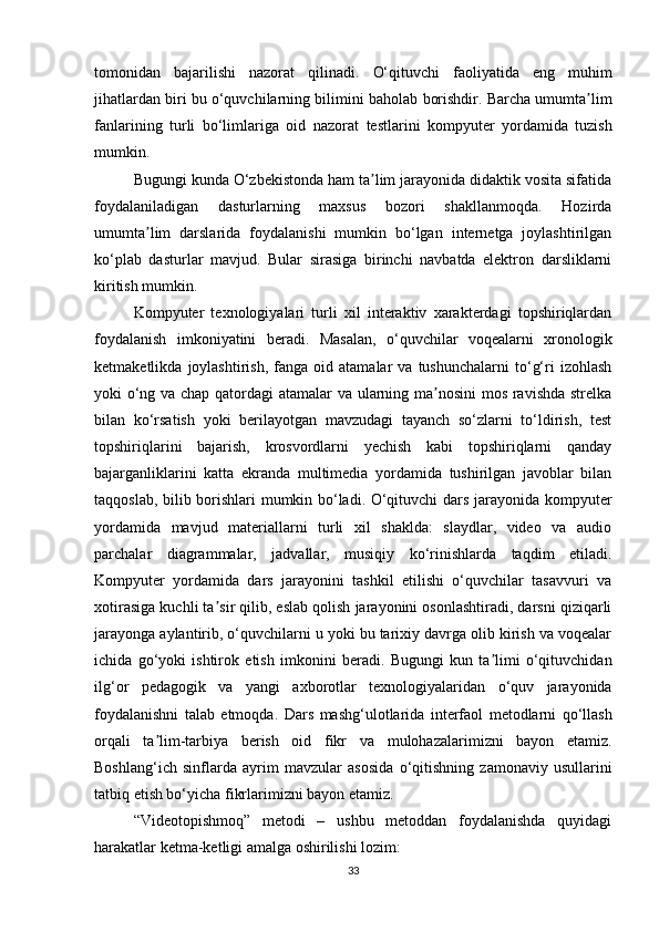 tomonidan   bajarilishi   nazorat   qilinadi.   O‘qituvchi   faoliyatida   eng   muhim
jihatlardan biri bu o‘quvchilarning bilimini   baholab borishdir. Barcha umumta limʼ
fanlarining   turli   bo‘limlariga   oid   nazorat   testlarini   kompyuter   yordamida   tuzish
mumkin.
Bugungi kunda O‘zbekistonda ham ta lim jarayonida didaktik vosita sifatida	
ʼ
foydalaniladigan   dasturlarning   maxsus   bozori   shakllanmoqda.   Hozirda
umumta lim   darslarida   foydalanishi   mumkin   bo‘lgan   internetga   joylashtirilgan	
ʼ
ko‘plab   dasturlar   mavjud.   Bular   sirasiga   birinchi   navbatda   elektron   darsliklarni
kiritish mumkin.
Kompyuter   texnologiyalari   turli   xil   interaktiv   xarakterdagi   topshiriqlardan
foydalanish   imkoniyatini   beradi.   Masalan,   o‘quvchilar   voqealarni   xronologik
ketmaketlikda   joylashtirish,   fanga   oid  atamalar   va  tushunchalarni   to‘g‘ri   izohlash
yoki o‘ng   va chap qatordagi atamalar va ularning ma nosini  mos ravishda strelka	
ʼ
bilan   ko‘rsatish   yoki   berilayotgan   mavzudagi   tayanch   so‘zlarni   to‘ldirish,   test
topshiriqlarini   bajarish,   krosvordlarni   yechish   kabi   topshiriqlarni   qanday
bajarganliklarini   katta   ekranda   multimedia   yordamida   tushirilgan   javoblar   bilan
taqqoslab, bilib borishlari mumkin bo‘ladi. O‘qituvchi dars jarayonida kompyuter
yordamida   mavjud   materiallarni   turli   xil   shaklda:   slaydlar,   video   va   audio
parchalar   diagrammalar,   jadvallar,   musiqiy   ko‘rinishlarda   taqdim   etiladi.
Kompyuter   yordamida   dars   jarayonini   tashkil   etilishi   o‘quvchilar   tasavvuri   va
xotirasiga kuchli ta sir qilib, eslab qolish jarayonini osonlashtiradi, darsni qiziqarli	
ʼ
jarayonga aylantirib, o‘quvchilarni u yoki bu tarixiy davrga olib kirish va voqealar
ichida   go‘yoki   ishtirok   etish   imkonini   beradi.   Bugungi   kun   ta limi   o‘qituvchidan	
ʼ
ilg‘or   pedagogik   va   yangi   axborotlar   texnologiyalaridan   o‘quv   jarayonida
foydalanishni   talab   etmoqda.   Dars   mashg‘ulotlarida   interfaol   metodlarni   qo‘llash
orqali   ta lim-tarbiya   berish   oid   fikr   va	
ʼ   mulohazalarimizni   bayon   etamiz.
Boshlang‘ich   sinflarda   ayrim   mavzular   asosida   o‘qitishning   zamonaviy   usullarini
tatbiq etish bo‘yicha fikrlarimizni bayon etamiz.  
“Videotopishmoq”   metodi   –   ushbu   metoddan   foydalanishda   quyidagi
harakatlar ketma-ketligi amalga oshirilishi lozim:
33 