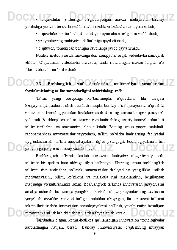 •   o‘quvchilar   e tiboriga   o‘rganilayotgan   mavzu   mohiyatini   tasviriyʼ
yoritishga   yordam beruvchi izohlarsiz bir nechta videolavha namoyish etiladi;
• o‘quvchilar har bir lavhada qanday jarayon aks ettirilganini izohlashadi;
• jarayonlarning mohiyatini daftarlariga qayd etishadi;
• o‘qituvchi tomonidan berilgan savollarga javob qaytarishadi.
Mazkur metod asosida mavzuga doir kompyuter orqali videolavha namoyish
etiladi.   O‘quvchilar   videolavha   mavzusi,   unda   ifodalangan   mavzu   haqida   o‘z
fikrmulohazalarini bildirishadi.
2.3.   Boshlang‘ich   sinf   darslarida   multimediya   vostalaridan
foydalanishning ta’lim samadorligini oshirishdagi ro‘li
Ta’lim   yangi   bosqichga   ko‘tarilmoqda,   o‘quvchilar   fikr   darajasi
kengaymoqda, axborot olish osonlash moqda, bunday o‘sish jarayonida o‘qitishda
innovatsion texnologiyalardan foydalanmaslik darsning samaradorligini pasaytirib
yuboradi. Boshlang‘ich ta’lim tizimini rivojlantirishdagi  asosiy  tamoyillardan biri
ta’lim   tuzilishini   va   mazmunini   isloh   qilishdir.   Buning   uchun   yuqori   malakali,
raqobatbardosh   mutaxassislar   tayyorlash,   ta’lim   bo‘yicha   kadrlarning   faoliyatini
uyg‘unlashtirish,   ta’lim   innovatsiyalari,   ilg‘or   pedagogik   texnologiyalarnita’lim
jarayoniga joriy etish asosiy vazifamizdir. 
Boshlang‘ich   ta’limda   dastlab   o‘qituvchi   faoliyatini   o‘zgartirmay   turib,
ta’limda   bir   qadam   ham   oldinga   siljib   bo‘lmaydi.   Shuning   uchun   boshlang‘ich
ta’limni   rivojlantirishda   bo‘lajak   mutaxassislar   faoliyati   va   yangilikka   intilish
motivatsiyasini,   bilim,   ko‘nikma   va   malakala   rini   shakllantirib,   belgilangan
maqsadga   yo‘naltirishimiz   lozim.   Boshlang‘ich   ta’limda   innovatsion   jarayonlarni
amalga   oshirish,   bu   tizimga   yangiliklar   kiritish,   o‘quv   jarayonlarining   tuzilishini
yangilash,   avvaldan   mavjud   bo‘lgan   holatdan   o‘zgargan,   farq   qiluvchi   ta’limni
takomillashtirishda   innovatsion   texnologiyalarni   qo‘llash,   yaxshi   natija   beradigan
mexanizmlarni ish lab chiqish va ulardan foydalanish kerak. 
Tajribadan   o‘tgan,   ketma-ketlikda  qo‘llanadigan   innovatsion   texnologiyalar
kafolatlangan   natijani   beradi.   Bunday   innovatsiyalar   o‘qitishning   muayyan
34 