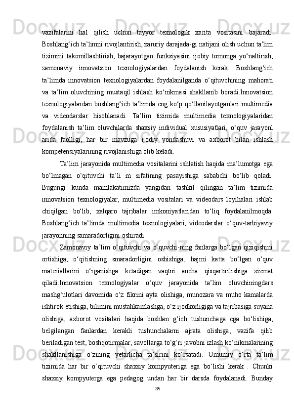 vazifalarini   hal   qilish   uchun   tayyor   texnologik   xarita   vositasini   bajaradi.
Boshlang‘ich ta’limni rivojlantirish, zaruriy darajada-gi natijani olish uchun ta’lim
tizimini   takomillashtirish,   bajarayotgan   funksiyasini   ijobiy   tomonga   yo‘naltirish,
zamonaviy   innovatsion   texnologiyalardan   foydalanish   kerak.   Boshlang‘ich
ta’limda   innovatsion   texnologiyalardan   foydalanilganda   o‘qituvchining   mahorati
va   ta’lim   oluvchining   mustaqil   ishlash   ko‘nikmasi   shakllanib   boradi.Innovatsion
texnologiyalardan boshlang‘ich ta’limda eng ko‘p qo‘llanilayotganlari multimedia
va   videodarslar   hisoblanadi.   Ta’lim   tizimida   multimedia   texnologiyalaridan
foydalanish   ta’lim   oluvchilarda   shaxsiy   individual   xususiyatlari,   o‘quv   jarayonl
arida   faolligi,   har   bir   mavzuga   ijodiy   yondashuvi   va   axborot   bilan   ishlash
kompetensiyalarining rivojlanishiga olib keladi. 
Ta’lim   jarayonida   multimedia   vositalarini   ishlatish   haqida   ma’lumotga   ega
bo‘lmagan   o‘qituvchi   ta’li   m   sifatining   pasayishiga   sababchi   bo‘lib   qoladi.
Bugungi   kunda   mamlakatimizda   yangidan   tashkil   qilingan   ta’lim   tizimida
innovatsion   texnologiyalar,   multimedia   vositalari   va   videodars   loyihalari   ishlab
chiqilgan   bo‘lib,   xalqaro   tajribalar   imkoniyatlaridan   to‘liq   foydalanilmoqda.
Boshlang‘ich   ta’limda   multimedia   texnologiyalari,   videodarslar   o‘quv-tarbiyaviy
jarayonning samaradorligini oshiradi. 
Zamonaviy   ta’lim   o‘qituvchi   va   o‘quvchi-ning   fanlarga   bo‘lgan   qiziqishini
ortishiga,   o‘qitishning   smaradorligini   oshishiga,   hajmi   katta   bo‘lgan   o‘quv
materiallarini   o‘rganishga   ketadigan   vaqtni   ancha   qisqartirilishiga   xizmat
qiladi.Innovatsion   texnologiyalar   o‘quv   jarayonida   ta’lim   oluvchiningdars
mashg‘ulotlari   davomida   o‘z   fikrini   ayta   olishiga,   munozara   va   muho   kamalarda
ishtirok etishiga, bilimini mustahkamlashga, o‘z ijodkorligiga va tajribasiga suyana
olishiga,   axborot   vositalari   haqida   boshlan   g‘ich   tushunchaga   ega   bo‘lishiga,
belgilangan   fanlardan   kerakli   tushunchalarni   ajrata   olishiga,   vazifa   qilib
beriladigan test, boshqotirmalar, savollarga to‘g‘ri javobni izlash ko‘nikmalarining
shakllanishiga   o‘zining   yetarlicha   ta’sirini   ko‘rsatadi.   Umumiy   o‘rta   ta’lim
tizimida   har   bir   o‘qituvchi   shaxsiy   kompyuteriga   ega   bo‘lishi   kerak   .   Chunki
shaxsiy   kompyuterga   ega   pedagog   undan   har   bir   darsda   foydalanadi.   Bunday
35 