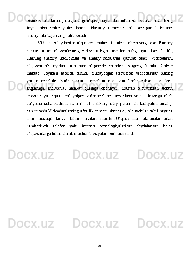 texnik vosita-larning mavju dligi  o‘quv jarayonida  multimedia  vositalaridan keng
foydalanish   imkoniyatini   beradi.   Nazariy   tomondan   o‘r   ganilgan   bilimlarni
amaliyotda bajarish-ga olib keladi. 
Videodars   loyihasida   o‘qituvchi   mahorati   alohida   ahamiyatga   ega.   Bunday
darslar   ta’lim   oluvchilarning   individualligini   rivojlantirishga   qaratilgan   bo‘lib,
ularning   shaxsiy   intellektual   va   amaliy   sohalarini   qamrab   oladi.   Videodarsni
o‘quvchi   o‘z   uyidan   turib   ham   o‘rganishi   mumkin.   Bugungi   kunda   “Online
maktab”   loyihasi   asosida   tashkil   qilinayotgan   televizion   videodarslar   buning
yorqin   misolidir.   Videodarslar   o‘quvchini   o‘z-o‘zini   boshqarishga,   o‘z-o‘zini
anglashga,   individual   harakat   qilishga   chorlaydi.   Maktab   o‘quvchilari   uchun
televideniya   orqali   berilayotgan   videodarslarni   tayyorlash   va   uni   tasvirga   olish
bo‘yicha   soha   xodimlaridan   iborat   tashkiliyijodiy   guruh   ish   faoliyatini   amalga
oshirmoqda.Videodarslarning   afzallik   tomoni   shundaki,   o‘quvchilar   ta’til   paytida
ham   mustaqil   tarzda   bilim   olishlari   mumkin.O‘qituvchilar   ota-onalar   bilan
hamkorlikda   telefon   yoki   internet   texnologiyalaridan   foydalangan   holda
o‘quvchilarga bilim olishlari uchun tavsiyalar berib borishadi. 
36