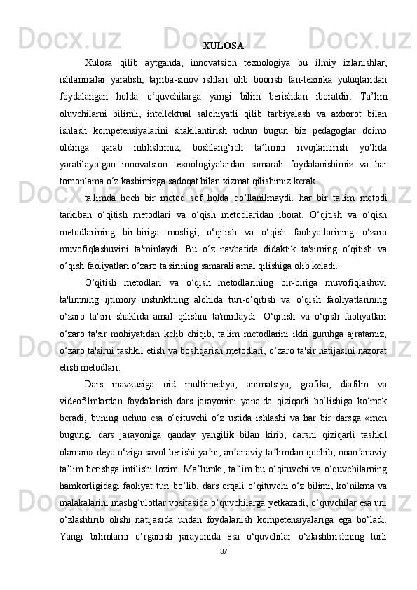 XULOSA
Xulosa   qilib   aytganda,   innovatsion   texnologiya   bu   ilmiy   izlanishlar,
ishlanmalar   yaratish,   tajriba-sinov   ishlari   olib   boorish   fan-texnika   yutuqlaridan
foydalangan   holda   o‘quvchilarga   yangi   bilim   berishdan   iboratdir.   Ta’lim
oluvchilarni   bilimli,   intellektual   salohiyatli   qilib   tarbiyalash   va   axborot   bilan
ishlash   kompetensiyalarini   shakllantirish   uchun   bugun   biz   pedagoglar   doimo
oldinga   qarab   intilishimiz,   boshlang‘ich   ta’limni   rivojlantirish   yo‘lida
yaratilayotgan   innovatsion   texnologiyalardan   samarali   foydalanishimiz   va   har
tomonlama o‘z kasbimizga sadoqat bilan xizmat qilishimiz kerak.
ta'limda   hech   bir   metod   sof   holda   qo‘llanilmaydi.   har   bir   ta'lim   metodi
tarkiban   o‘qitish   metodlari   va   o‘qish   metodlaridan   iborat.   O‘qitish   va   o‘qish
metodlarining   bir-biriga   mosligi,   o‘qitish   va   o‘qish   faoliyatlarining   o‘zaro
muvofiqlashuvini   ta'minlaydi.   Bu   o‘z   navbatida   didaktik   ta'sirning   o‘qitish   va
o‘qish faoliyatlari o‘zaro ta'sirining samarali amal qilishiga olib keladi.
O‘qitish   metodlari   va   o‘qish   metodlarining   bir-biriga   muvofiqlashuvi
ta'limning   ijtimoiy   instinktning   alohida   turi-o‘qitish   va   o‘qish   faoliyatlarining
o‘zaro   ta'siri   shaklida   amal   qilishni   ta'minlaydi.   O‘qitish   va   o‘qish   faoliyatlari
o‘zaro   ta'sir   mohiyatidan   kelib   chiqib,   ta'lim   metodlarini   ikki   guruhga   ajratamiz;
o‘zaro ta'sirni tashkil etish va boshqarish metodlari, o‘zaro ta'sir natijasini nazorat
etish metodlari.
Dars   mavzusiga   oid   multimediya,   animatsiya,   grafika,   diafilm   va
videofilmlardan   foydalanish   dars   jarayonini   yana-da   qiziqarli   bo‘lishiga   ko‘mak
beradi,   buning   uchun   esa   o‘qituvchi   o‘z   ustida   ishlashi   va   har   bir   darsga   «men
bugungi   dars   jarayoniga   qanday   yangilik   bilan   kirib,   darsni   qiziqarli   tashkil
olaman» deya o‘ziga savol berishi ya ni, an anaviy ta limdan qochib, noan anaviyʼ ʼ ʼ ʼ
ta lim berishga intilishi lozim. Ma lumki, ta lim bu o‘qituvchi va o‘quvchilarning	
ʼ ʼ ʼ
hamkorligidagi faoliyat turi bo‘lib, dars orqali o‘qituvchi o‘z bilimi, ko‘nikma va
malakalarini mashg‘ulotlar vositasida o‘quvchilarga yetkazadi, o‘quvchilar esa uni
o‘zlashtirib   olishi   natijasida   undan   foydalanish   kompetensiyalariga   ega   bo‘ladi.
Yangi   bilimlarni   o‘rganish   jarayonida   esa   o‘quvchilar   o‘zlashtirishning   turli
37