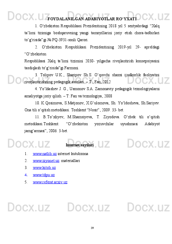 FOYDALANILGAN ADABIYOTLAR RO‘YXATI
1.   O‘zbekiston   Respublikasi   Prezidentining   2018   yil   5   sentyabrdagi   “Xalq
ta’limi   tizimiga   boshqaruvning   yangi   tamoyillarini   joriy   etish   chora-tadbirlari
to‘g‘risida”gi № PQ-3931-sonli Qarori.
2.   O‘zbekiston   Respublikasi   Prezidentining   2019-yil   29-   apreldagi
“O‘zbekiston
Respublikasi   Xalq   ta’limi   tizimini   2030-   yilgacha   rivojlantirish   konsepsiyasini
tasdiqlash to‘g‘risida”gi Farmoni.
3.   Tolipov   U.K.,   Sharipov   Sh.S.   O‘quvchi   shaxsi   ijodkorlik   faoliyatini
rivojlantirishning pedagogik asoslari. – T., Fan, 2012
4. Yo‘ldashev J. G., Usmonov S.A. Zamonaviy pedagogik texnologiyalarni
amaliyotga joriy qilish. – T: Fan va texnologiya, 2008
10.   K.Qosimova,   S.Matjonov,   X.G‘ulomova,   Sh.   Yo‘ldosheva,   Sh.Sariyev.
Ona tili o‘qitish metodikasi. Toshkent “Nosir”, 2009. 33- bet. 
11.   B.To‘xliyev,   M.Shamsiyeva,   T.   Ziyodova.   O‘zbek   tili   o‘qitish
metodikasi.Toshkent.   “O‘zbekiston   yozuvchilar   uyushmasi   Adabiyot
jamg‘armasi”, 2006. 3-bet. 
Internet saytlari
1. www.natlib.uz      internet kutubxona
2. www.ziyonet.uz      materiallari
3. www.kitob.uz   
4. www.tdpu.uz   
5. www.referat.arxiv.uz   
39 