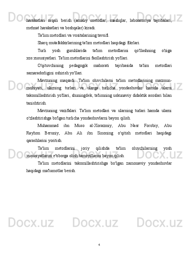 harakatlari   orqali   berish   (amaliy   metodlar,   mashqlar,   laboratoriya   tajribalari,
mehnat harakatlari va boshqalar) kiradi.
Ta'lim metodlari va vositalarining tavsifi.
Sharq mutafakkirlarining ta'lim metodlari haqidagi fikrlari.
Turli   yosh   guruhlarida   ta'lim   metodlarini   qo'llashning   o'ziga
xos xususiyatlari. Ta'lim metodlarini faollashtirish yo'llari. 
O'qituvchining   pedagogik   mahorati   tajribasida   ta'lim   metodla ri
samaradorligini oshirish yo'llari.
Mavzuning   maqsadi:   Ta'lim   oluvchilarni   ta'lim   metodlarining   mazmun-
mohiyati,   ular ning   turlari   va   ularga   turlicha   yondashuvlar   hamda   ularni
takomillashtirish yo'llari, shuningdek, ta'limning uskunaviy didaktik asoslari bilan
tanishtirish.
Mavzuning   vazifalari:   Ta'lim   metodlari   va   ularning   turlari   hamda   ularni
o'zlashtirishga bo'lgan turlicha yondashuvlarni bayon qilish.
Muhammad   ibn   Muso   al-Xorazmiy,   Abu   Nasr   Forobiy,   Abu
Rayhon   Beruniy,   Abu   Ali   ibn   Sinoning   o'qitish   metodlari   haqidagi
qarashlarini yoritish.
Ta'lim   metodlarini   joriy   qilishda   ta'lim   oluvchilarning   yosh
xususiyatlarini e'tiborga olish tamoyillarini bayon qilish.
Ta'lim   metodlarini   takomillashtirishga   bo'lgan   zamonaviy   yondashuvlar
haqidagi ma'lumotlar berish.
4 