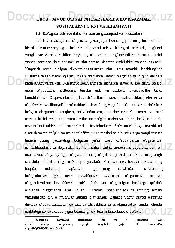 I BOB.  SAVOD O‘RGATISH DARSLARIDA KO‘RGAZMALI
VOSITALARNI O‘RNI VA AHAMIYATI
1.1. Ko‘rgazmali  vositalar va ularning maqsad va  vazifalari
Talaffuz   mashqlarini   o‘qitishda   pedagogik   texnologiyalarning   turli   xil   bir-
birini   takrorlanmaydigan   bo‘lishi   o‘quvchilarning   faolligini   oshiradi,   lug‘atini
yangi   –yangi   so‘zlar   bilan   boyitadi,   o‘quvchida   bog‘lanishli   nutq   malakalarini
yuqori   darajada   rivojlantiradi   va   shu   darsga   nisbatan   qiziqishini   yanada   oshiradi.
Yuqorida   aytib   o‘tilgan   fikr-mulohazalardan   shu   narsa   ayonki,   boshlang‘ich
sinflarda   talaffuz   mashqlarini   ishlab   chiqishda,   savod   o‘rgatish   va   o‘qish   darslari
katta   ahamiyatga   ega.   Ma’lumki,boshlang‘ich   sinflarda   savod   alifbo   davri   bo‘lib,
unda   o‘quvchilar   alifbodagi   barcha   unli   va   undosh   tovushharflar   bilan
tanishtiriladi.   O‘quvchilarning   tovush-harflarni   yaxshi   tushunishlari,   elementar
o‘qishni   muvaffaqiyatli   egallashlari   uchun   bo‘g‘inga   bo‘lish,   so‘zlar   tarkibidagi
bo‘g‘in   chegarasini   aniqlash,   bo‘g‘indan   esa,   tovushni   ajratish,   tovush   va   harf
munosabatini aniqlash, kesma harflardan bo‘g‘in tuzish va o‘qish, bo‘g‘in-tovush,
tovush-harf   tahlili   kabi   mashqlardan   foydalaniladi.   So‘z   tarkibidagi   tovushlarni
ajratish va uni to‘g‘ri va ravon talaffuz qilish mashqida o‘quvchilarga yangi tovush
hamda   uning   yozuvdagi   belgisini   ya’ni,   harf   ko‘rinishlarini   o‘rgatishda,
mustahkamlash   mashqlarida,   albatta,   analiz-   sintez   metodidan   foydalaniladi.   Bu
usul   savod   o‘rganayotgan   o‘quvchilarning   o‘qish   va   yozish   malakalarining   ongli
ravishda   o‘zlashtirishga   imkoniyat   yaratadi.   Analiz-sintez   tovush   metodi   nutq
haqida,   nutqning   gaplardan,   gaplarning   so‘zlardan,   so‘zlarning
bo‘g‘inlardan,bo‘g‘inlarning   tovushlardan   tuzilishini   o‘rgatishda,   so‘zdan
o‘rganilayotgan   tovushlarni   ajratib   olish,   uni   o‘rganilgan   harflarga   qo‘shib
o‘qishga   o‘rgatishda   amal   qiladi.   Demak,   boshlang‘ich   ta’limning   asosiy
vazifalardan   biri   o‘quvchilar   nutqini   o‘stirishdir.   Buning   uchun   savod   o‘rgatish
davrida   o‘quvchilarning   talaffuzi   ustida   ishlash   katta   ahamiyatga   egadir,   chunki
maktabga ilk qadam qo‘ygan bolaning talaffuzida kamchiliklar bo‘ladi. 1
1
O‘zbekiston   Respublikasi   Prezidentining   2018   yil   5   sentyabrdagi   “Xalq
ta’limi   tizimiga   boshqaruvning   yangi   tamoyillarini   joriy   etish   chora-tadbirlari
to‘g‘risida”gi № PQ-3931-sonli Qarori.
5