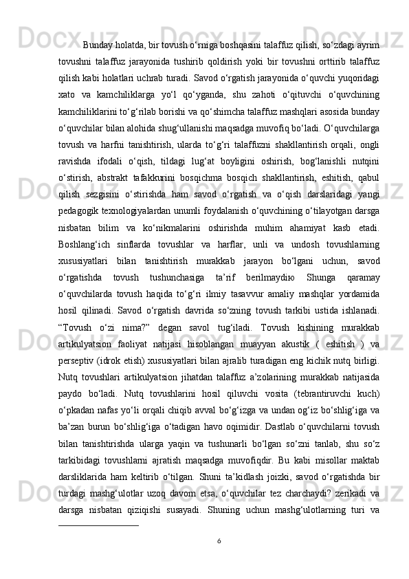 Bunday holatda, bir tovush o‘rniga boshqasini talaffuz qilish, so‘zdagi ayrim
tovushni   talaffuz   jarayonida   tushirib   qoldirish   yoki   bir   tovushni   orttirib   talaffuz
qilish kabi holatlari uchrab turadi. Savod o‘rgatish jarayonida o‘quvchi yuqoridagi
xato   va   kamchiliklarga   yo‘l   qo‘yganda,   shu   zahoti   o‘qituvchi   o‘quvchining
kamchiliklarini to‘g‘rilab borishi va qo‘shimcha talaffuz mashqlari asosida bunday
o‘quvchilar bilan alohida shug‘ullanishi maqsadga muvofiq bo‘ladi. O‘quvchilarga
tovush   va   harfni   tanishtirish,   ularda   to‘g‘ri   talaffuzni   shakllantirish   orqali,   ongli
ravishda   ifodali   o‘qish,   tildagi   lug‘at   boyligini   oshirish,   bog‘lanishli   nutqini
o‘stirish,   abstrakt   tafakkurini   bosqichma   bosqich   shakllantirish,   eshitish,   qabul
qilish   sezgisini   o‘stirishda   ham   savod   o‘rgatish   va   o‘qish   darslaridagi   yangi
pedagogik texnologiyalardan unumli foydalanish o‘quvchining o‘tilayotgan darsga
nisbatan   bilim   va   ko‘nikmalarini   oshirishda   muhim   ahamiyat   kasb   etadi.
Boshlang‘ich   sinflarda   tovushlar   va   harflar,   unli   va   undosh   tovushlarning
xususiyatlari   bilan   tanishtirish   murakkab   jarayon   bo‘lgani   uchun,   savod
o‘rgatishda   tovush   tushunchasiga   ta’rif   berilmaydi ю   Shunga   qaramay
o‘quvchilarda   tovush   haqida   to‘g‘ri   ilmiy   tasavvur   amaliy   mashqlar   yordamida
hosil   qilinadi.   Savod   o‘rgatish   davrida   so‘zning   tovush   tarkibi   ustida   ishlanadi.
“Tovush   o‘zi   nima?”   degan   savol   tug‘iladi.   Tovush   kishining   murakkab
artikulyatsion   faoliyat   natijasi   hisoblangan   muayyan   akustik   (   eshitish   )   va
perseptiv (idrok etish) xususiyatlari bilan ajralib turadigan eng kichik nutq birligi.
Nutq   tovushlari   artikulyatsion   jihatdan   talaffuz   a’zolarining   murakkab   natijasida
paydo   bo‘ladi.   Nutq   tovushlarini   hosil   qiluvchi   vosita   (tebrantiruvchi   kuch)
o‘pkadan nafas yo‘li orqali chiqib avval bo‘g‘izga va undan og‘iz bo‘shlig‘iga va
ba’zan   burun   bo‘shlig‘iga   o‘tadigan   havo   oqimidir.   Dastlab   o‘quvchilarni   tovush
bilan   tanishtirishda   ularga   yaqin   va   tushunarli   bo‘lgan   so‘zni   tanlab,   shu   so‘z
tarkibidagi   tovushlarni   ajratish   maqsadga   muvofiqdir.   Bu   kabi   misollar   maktab
darsliklarida   ham   keltirib   o‘tilgan.   Shuni   ta’kidlash   joizki,   savod   o‘rgatishda   bir
turdagi   mashg‘ulotlar   uzoq   davom   etsa,   o‘quvchilar   tez   charchaydi?   zerikadi   va
darsga   nisbatan   qiziqishi   susayadi.   Shuning   uchun   mashg‘ulotlarning   turi   va
6 