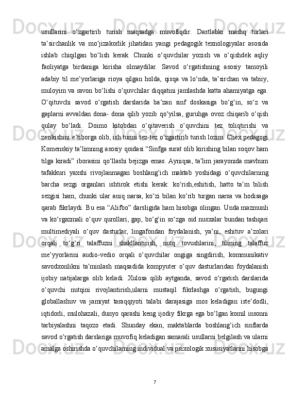 usullarini   o‘zgartirib   turish   maqsadga   muvofiqdir.   Dastlabki   mashq   turlari
ta’sirchanlik   va   mo‘jizakorlik   jihatidan   yangi   pedagogik   texnologiyalar   asosida
ishlab   chiqilgan   bo‘lish   kerak.   Chunki   o‘quvchilar   yozish   va   o‘qishdek   aqliy
faoliyatga   birdaniga   kirisha   olmaydilar.   Savod   o‘rgatishning   asosiy   tamoyili
adabiy   til   me’yorlariga   rioya   qilgan   holda,   qisqa   va   lo‘nda,   ta’sirchan   va   tabiiy,
muloyim  va ravon bo‘lishi  o‘quvchilar diqqatini  jamlashda  katta ahamiyatga ega.
O‘qituvchi   savod   o‘rgatish   darslarida   ba’zan   sinf   doskasiga   bo‘g‘in,   so‘z   va
gaplarni   avvaldan   dona-   dona   qilib   yozib   qo‘yilsa,   guruhga   ovoz   chiqarib   o‘qish
qulay   bo‘ladi.   Doimo   kitobdan   o‘qitaverish   o‘quvchini   tez   toliqtirishi   va
zerikishini e’tiborga olib, ish turini tez-tez o‘zgartirib turish lozim. Chex pedagogi
Komenskiy ta’limning asosiy qoidasi “Sinfga surat olib kirishing bilan soqov ham
tilga kiradi” iborasini qo‘llashi bejizga emas. Ayniqsa, ta’lim jarayonida mavhum
tafakkuri   yaxshi   rivojlanmagan   boshlang‘ich   maktab   yoshidagi   o‘quvchilarning
barcha   sezgi   organlari   ishtirok   etishi   kerak:   ko‘rish,eshitish,   hatto   ta’m   bilish
sezgisi   ham,   chunki   ular   aniq   narsa,   ko‘zi   bilan   ko‘rib   turgan   narsa   va   hodisaga
qarab fikrlaydi. Bu esa “Alifbo” darsligida ham hisobga olingan. Unda mazmunli
va  ko‘rgazmali  o‘quv  qurollari,  gap,  bo‘g‘in  so‘zga   oid  nusxalar   bundan  tashqari
multimediyali   o‘quv   dasturlar,   lingafondan   foydalanish,   ya’ni,   eshituv   a’zolari
orqali   to‘g‘ri   talaffuzni   shakllantirish,   nutq   tovushlarini,   tilining   talaffuz
me’yyorlarini   audio-vedio   orqali   o‘quvchilar   ongiga   singdirish,   kommunikativ
savodxonlikni   ta’minlash   maqsadida   kompyuter   o‘quv   dasturlaridan   foydalanish
ijobiy   natijalarga   olib   keladi.   Xulosa   qilib   aytganda,   savod   o‘rgatish   darslarida
o‘quvchi   nutqini   rivojlantirish,ularni   mustaqil   fikrlashga   o‘rgatish,   bugungi
globallashuv   va   jamiyat   taraqqiyoti   talabi   darajasiga   mos   keladigan   iste’dodli,
iqtidorli, mulohazali, dunyo qarashi  keng ijodiy fikrga ega bo‘lgan komil insonni
tarbiyalashni   taqozo   etadi.   Shunday   ekan,   maktablarda   boshlang‘ich   sinflarda
savod o‘rgatish darslariga muvofiq keladigan samarali usullarni belgilash va ularni
amalga oshirishda o‘quvchilarning individual va psixologik xususiyatlarini hisobga
7 