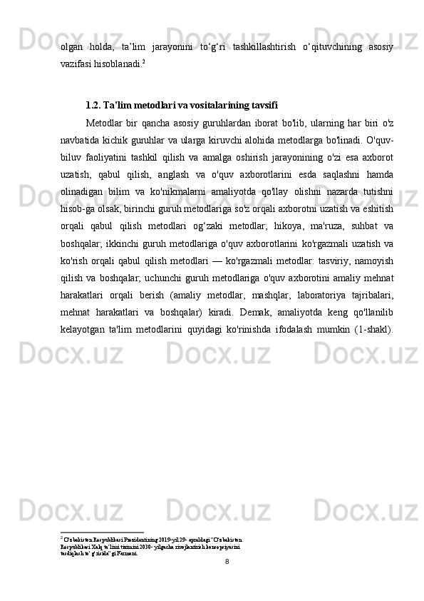 olgan   holda,   ta’lim   jarayonini   to‘g‘ri   tashkillashtirish   o‘qituvchining   asosiy
vazifasi hisoblanadi. 2
1.2. Ta'lim metodlari va vositalarining tavsifi
Metodlar   bir   qancha   asosiy   guruhlardan   iborat   bo'lib,   ularning   har   biri   o'z
navbatida kichik guruhlar va ularga kiruvchi alohida metodlarga bo'linadi. O'quv-
biluv   faoliyatini   tashkil   qilish   va   amalga   oshirish   jarayonining   o'zi   esa   axborot
uzatish,   qabul   qilish,   anglash   va   o'quv   axborotlarini   esda   saqlashni   hamda
olinadigan   bilim   va   ko'nikmalarni   amaliyotda   qo'llay   olishni   nazarda   tutishni
hisob-ga olsak, birinchi guruh metodlariga so'z orqali axborotni uzatish va eshitish
orqali   qabul   qilish   metodlari   og‘zaki   metodlar;   hikoya,   ma'ruza,   suhbat   va
boshqalar;   ikkinchi   guruh   metodlariga   o'quv   axborotlarini   ko'rgazmali   uzatish   va
ko'rish   orqali   qabul   qilish   metodlari   —   ko'rgazmali   metodlar:   tasviriy,   namoyish
qilish   va   bosh qalar;   uchunchi   guruh   metodlariga   o'quv   axborotini   amaliy   mehnat
harakatlari   orqali   berish   (amaliy   metodlar,   mashqlar,   laboratoriya   tajribalari,
mehnat   harakatlari   va   boshqalar)   kiradi.   Demak,   amaliyotda   keng   qo'llanilib
kelayotgan   ta'lim   metodlarini   quyidagi   ko'rinishda   ifodalash   mumkin   (1-shakl).
2
  O‘zbekiston Respublikasi Prezidentining 2019-yil 29- apreldagi “O‘zbekiston
Respublikasi Xalq ta’limi tizimini 2030- yilgacha rivojlantirish konsepsiyasini
tasdiqlash to‘g‘risida”gi Farmoni.
8 