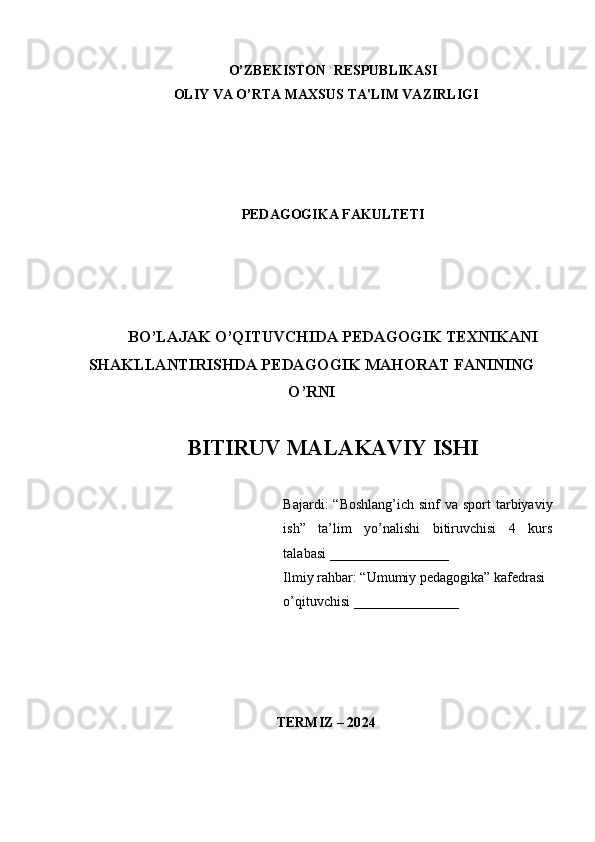 1
O’ZBЕKISTON  RЕSPUBLIKASI
OLIY VA O’RTA MAXSUS TA'LIM VAZIRLIGI
PЕDAGOGIKA FAKULTЕTI
BO’LAJAK O’QITUVCHIDA PEDAGOGIK TEXNIKANI
SHAKLLANTIRISHDA PEDAGOGIK MAHORAT FANINING
O’RNI
BITIRUV MALAKAVIY ISHI
Bajardi:  “Boshlang’ich  sinf  va sport  tarbiyaviy
ish”   ta’lim   yo’nalishi   bitiruvchisi   4   kurs
talabasi  _________________
Ilmiy rahbar: “Umumiy pedagogika” kafedrasi  
o’qituvchisi   _______________
TЕRMIZ – 20 24 