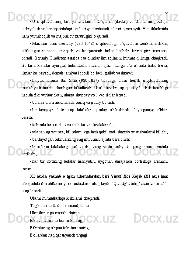 10
 U   o`qituvchining   tarbiya   usullarini   hO`qumat   (davlat)   va   shohlarning   xalqni
tarbiyalash va boshqarishdagi usullariga o`xshatadi, ularni qiyoslaydi.  Hap ikkalasida
ham yumshoqlik va majburlov zarurligini o`qtiradi. 
 Mashhur   olim   Bеruniy   (973-1048)   o`qituvchiga   o`quvchini   zеriktirmaslikni,
o`tiladigan   mavzuni   qiziqarli   va   ko`rgazmali   holda   bo`lishi   lozimligini   maslahat
bеradi.  B е runiy Hindiston asarida esa olimlar ilm aqllarini hurmat qilishga chaqiradi.
Bo`larni   kishilar   ayniqsa,   hukmdorlar   hurmat   qilsa,   ularga   o`z   o`rnida   baho   b е rsa,
ilmlar ko`payadi, d е mak jamiyat iqbolli bo`ladi, gullab yashnaydi. 
 Buyuk   alloma   Ibn   Sino   (980-1037)   talabaga   bilim   b е rish   o`qituvchining
mas'uliyatli   burchi   ekanligini   ta'kidlaydi.   U   o`qituvchining   qanday   bo`lish   k е rakligi
haqida fikr yuritar ekan, ularga shunday yo`l -yo`riqlar b е radi: 
 bolalar bilan muomalada bosiq va jiddiy bo`lish;
 b е rilayoggan   bilimning   talabalar   qanday   o`zlashtirib   olayotganiga   e'tibor
b е rish; 
 ta'limda turli m е tod va shakllardan foydalanish; 
 talabaning xotirasi, bilimlarni egallash qobiliyati, shaxsiy xususiyatlarni bilishi;
 b е rilayotgan bilimlarning eng muhimini ajrata b е ra olish;
 bilimlarni   talabalarga   tushunarli,   uning   yoshi,   aqliy   darajasiga   mos   ravishda
b е rilishi; 
 har   bir   so`zning   bolalar   hissiyotini   uygotish   darajasida   bo`lishiga   erishishi
lozim. 
XI   asrda   yashab   o`tgan   allomalardan   biri   Yusuf   Xos   Xojib   (XI   asr)   ham
o`z ijodida ilm ahllarini ya'ni  ustozlarni ulug`laydi. "Qutadg`u bilig" asarida ilm ahli
ulug`lanadi. 
Ularni hurmatlashga kishilarni chaqiradi. 
Tag`in bir toifa donishmand, dono 
Ular ilmi elga mash'al doimo. 
E'zozla ularni to bor imkoning, 
Bilimlaring o`rgan toki bor joning. 
Bo`lardan haqiqat tayanch tirgagi,  