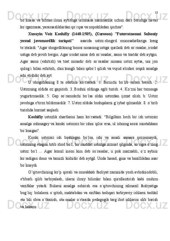 13
bo`lmasa   va   bilmas   ilmni   aytishga   urinmasa   manmanlik   uchun   dars   bеrishga   havas
ko`rgazmasa, yaramasliklardan qo`rqsa va nopoklikdan qochsa". 
Xusayin   Voiz   Koshifiy   (1440-1505),   (Xuroson)   "Futuvatnomai   Sultoniy
yoxud   javomardlik   tariqati"     asarida   ustoz-shogird   munosabatlariga   kеng
to`xtaladi. "Agar shogirdlikning binosi nimaning ustiga quriladi dеb so`rasalar, irodat
ustiga dеb javob bеrgin. Agar irodat nima dеb so`rasalar, samo va toatdir dеb aytgin.
Agar   samo   (eshitish)   va   toat   nimadir   dеb   so`rasalar   nimani   ustoz   aytsa,   uni   jon
qulog`i bilan eshitish, chin kungli bilan qabo`l qilish va vujud a'zolari orqali amalga
ado etishdir dеb ayt. 
U   shogirlikning   8   ta   odobini   ko`rsatadi:   1.   Birinchi   bo`lib   salom   bеrish.   2.
Ustozning  oldida oz  gapirish.  3. Boshni  oldinga  egib  turish.  4. Ko`zni   har   tomonga
yugurtirmaslik.   5.   Gap   so`ramokchi   bo`lsa   oldin   ustozdan   ijozat   olish.   b.   Ustoz
javobiga e'tiroz bildirmaslik. 7. Ustoz oldida boshqalarni g`iybat qilmaslik. 8. o`tirib
turishda hurmat saqlash. 
Koshifiy   ustozlik   shartlarini   ham   ko`rsatadi.   "Bilgilkim   hеch   bir   ish   ustozsiz
amalga oshmagay va kimki ustozsiz bir ishni qilur ersa, ul ishning asosi mustahkam
bo`lmagan". 
Kimki   ustozsiz   ish   boshlagan   bo`lsa,   ishi   va   amali   samara   qozonmaydi,
ustozning etagini tutib shod bo`l, bir muddat ustozga xizmat qilginda, so`ngra o`zing
ustoz   bo`l   ...   Agar   komil   inson   kim   dеb   so`rasalar,   u   pok   mazxabli,   o`z   aybini
ko`radigan dono va tamizli kishidir dеb aytgil. Unda hasad, gina va baxillikdan asar
bo`lmaydi.
O ’ qituvchining   ko ’ p   qirrali   va   murakkab   faoliyat   zaminida   yosh   avlodniodobli ,
e ' tiborli   qilib   tarbiyalash ,   ularni   ilmiy   bilimlar   bilan   qurollantirish   kabi   muhim
vazifalar   yotadi .   Bularni   amalga   oshirish   esa   o ` qituvchining   xilmaxil   faoliyatiga
bog ` liq :   bolalarni   o ` qitish ,   maktabdan   va   sinfdan   tashqari   tarbiyaviy   ishlarni   tashkil
eta   bili   shva   o ` tkazish ,   ota - onalar   o ` rtasida   p е dagogik   targ ` ibot   ishlarini   olib   borish
va   hakazo . 