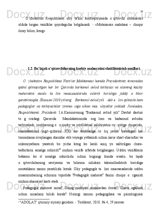 14
O ` zb е kiston   R е spublikasi   oliy   ta ' lim   konts е psiyasida   o ` qituvchi   mutaxassis
oldida   turgan   vazifalar   quyidagicha   b е lgilanadi :   -   « Mutaxassis   malakasi   –   chuqur
ilmiy   bilim ,  k е ng »
1.2.   Bo’lajak o’qituvchilarning kasbiy mahoratini shakllantirish omillari.
O zbekiston   Respublikasi   Vazirlar   Mahkamasi   hamda   Prezidentimiz   tomonidan
qabul   qilinayotgan   har   bir   Qarorda   barkamol   avlod   tarbiyasi   va   ulaming   kasbiy
mahoratini   awalo   ta lim   muassasalarida   oshirib   borishga   jiddiy   e tibor	
 
qaratilmoqda. Xususan 2010 yilning  Barkamol avlod yili  deb e lon qilinishi ham	
  
pedagoglar   va   tarbiyachilar   zimma-   siga   ulkan   mas uliyatlar   yukladi.   Jumladan,	

Respublikamiz   Prezidenti   I.A.Karimovning   Barkamol   avlod   yili   Davlat   dasturi	
 
to g risidagi   Qarorida   Mamlakatimizda   sog lom   va   barkamol   avlodni	
   
tarbiyalash, yoshlarning o z ijodiy va intellektual salohiyatini ro yobga chiqarishi,	
 
mamlakatimiz   yigit-qizlarini   XXI   asr   talablariga   to liq   javob   beradigan   har	

tomonlama rivojlangan shaxslar etib voyaga yetkazish uchun zarur shart-sharoitlar va
imkoniyatlami   yaratish   bo yicha   keng   ko lamli   aniq   yo naltirilgan   chora-	
  
tadbirlarni   amalga   oshirish
 2
  muhim   vazifa   sifatida   belgilangan.   Ushbu   vazifalami
bekamu   ko st   amalga   oshirilishi   uchun   bugungi   kunda   awalo,   bo lajak	
 
o qituvchilaming   saviyasini   va   bilimini   uzluksiz   takomillashtirib   borishga	

mustahkam   zamin   yaratilishi   kerak.   Oliy   pedagogik   ta lim   muassasalarida   ushbu	

muammolaming   echimini   topishda   Pedagogik   mahorat   fanini   chuqur   o rganish	
 	
muhim ahamiyat kasb etadi.
Pedagogik   mahorat   nirna?   Uning   mohiyati   nimalardan   iborat?   Ularni   egallash
uchun   nimalami   bilish   kerak?   Hozirgi   zamon   pedagogikasi   va   psixologiyasi
2
  "ADOLAT’ ijtimoiy siyosiy gazelasi. - Toshkent, 2010.  № 4, 29 yanvar. 