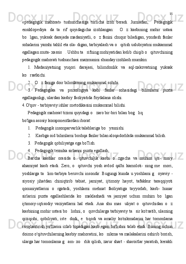 15
«pedagogik   mahorat»   tushunchasiga   turlicha   izoh   beradi.   Jumiadan,   Pedagogik
ensiklopediya da   ta rif   quyidagicha   izohlangan:   O z   kasbining   mohir   ustasi	
   
bo lgan, yuksak darajada madaniyatli, o z fanini chuqur biladigan, yondash fanlar	
 
sohalarini yaxshi tahlil eta ola- digan, tarbiyalash va o qitish uslubiyatini mukammal	

egallagan muta- xassis . Ushbu ta rifning mohiyatidan kelib chiqib o qituvchining	
  
peda gogik mahorati tushunchasi mazmunini shunday izohlash mumkin:
1. Madaniyatning   yuqori   darajasi,   bilimdonlik   va   aql-zakovatning   yuksak
ko rsatkichi.	

2. O z faniga doir bilimlaming mukammal sohibi.	

3. Pedagogika   va   psixologiya   kabi   fanlar   sohasidagi   bilimlarni   puxta
egallaganligi, ulardan kasbiy faoliyatida foydalana olishi.
4. O'quv - tarbiyaviy ishlar metodikasini mukammal bilishi.
Pedagogik mahorat tizimi quyidagi o zaro bir-biri bilan bog liq	
 
bo'lgan asosiy komponentlardan iborat:
1. Pedagogik insonparvarlik talablariga bo ysunishi.	

2. Kasbga oid bilimlarni boshqa fanlar bilan aloqadorlikda muka mmal bilish.
3. Pedagogik qobiliyatga ega boTish.
4. Pedagogik texnika sirlarini puxta egallash,
Barcha   kasblar   orasida   o qituvchi]ik   kasbi   o zgacha   va   muhim   ijti-   moiy	
 
ahamiyat   kasb   etadi.   Zero,   o qituvchi   yosh   avlod   qalbi   kamoloti-   ning   me mori,
 
yoshlarga ta lim-tarbiya beruvchi  insondir. Bugungi  kunda u yoshlami  g oyaviy -	
 
siyosiy   jihatdan   chiniqtirib   tabiat,   jamiyat,   ijtimoiy   hayot,   tafakkur   taraqqiyoti
qonuniyatlarini   o rgatadi,   yoshlarni   mehnat   faoliyatiga   tayyorlab,   kasb-   hunar	

sirlarini   puxta   egallashlarida   ko maklashadi   va   jamiyat   uchun   muhim   bo lgan	
 
ijtimoiy-iqtisodiy   vaziyatlarni   hal   etadi.   Ana   shu   mas uliyat   o qituvchidan   o z	
  
kasbining mohir ustasi bo lishni, o quvchilarga tarbiyaviy ta sir ko'rsatib, ulaming	
  
qiziqishi,   qobiliyati,   iste dodi,   e tiqodi   va   amaliy   ko'nikmalarini   har   tomonlama
 
rivojlantirish yo'llarini izlab topadigan kasb egasi bo'lishni talab etadi. Buning uchun
doimo o'qituvchilarning kasbiy mahoratini, ko nikma va malakalarini oshirib borish,	

ularga har tomonlama g am- xo rlik qilish, zarur shart - sharoitlar yaratish, kerakli	
  