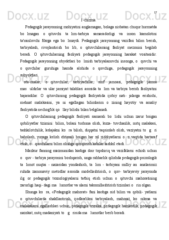 17
1-chizma.
Pedagogik jarayonning mohiyatini anglamagan, bolaga nisbatan chuqur hurmatda
bo lmagan   o qituvchi   ta lim-tarbiya   samaradorligi   va   inson   kamolotini  
ta'minlovchi   fikrga   ega   bo lmaydi.   Pedagogik   jara	
 yonning   vazifasi   bilim   berish,
tarbiyalash,   rivojlantirish   bo lib,   o qituvchilaming   faoliyat   mezonini   begilab	
 
beradi.   O qituvchilarning   faoliyati   pedagogik   jarayonning   harakat   vositasidir.	

Pedagogik   jarayonning   obyektlari   bo lmish   tarbiyalanuvchi   insonga,   o quvchi   va	
 
o quvchilar   guruhiga   hamda   alohida   o quvchiga,   pedagogik   jarayonning	
 
subyektlari
 ota-onalar,   o qituvchilar,   tarbiyachilar,   sinf   jamoasi,   pedagogik   jamoa	

mas uldirlar   va   ular   jamiyat   talablari   asosida   ta lim   va   tarbiya   berish   faoliyatini	
 
bajaradilar.   O qituvchining   pedagogik   faoliyatida   ijobiy   nati-   jalarga   erishishi,	

mehnat   malakasini,   ya ni   egallagan   bilimlarim   o zining   hayotiy   va   amaliy	
 
faoliyatida nechog'lik qo llay bilishi bilan belgilanadi.

O qituvchilaming   pedagogik   faoliyati   samarali   bo lishi   uchun   zarur   boigan	
 
qobiliyatlar   tizimini:   bilim,   bolani   tushuna   olish,   kuza-   tuvchanlik,   nutq   malakasi,
tashkilotchilik,   kelajakni   ko ra   bilish,   diqqatni   taqsimlab   olish,   vaziyatni   to g ri	
  
baholash,   yuzaga   kelish   ehtimoli   boigan   har   xil   ziddiyatlarni   o z   vaqtida   bartaraf	

etish, o quvchilami bilim olishga qiziqtirish kabilar tashkil etadi.	

Mazkur   fanning   mazmunidan   kasbga   doir   topshiriq   va   vazifalarni   echish   uchun
o quv - tarbiya jarayonini boshqarish, unga rahbarlik qilishda pedagogik-psixologik	

ta limot   nuqtai   -   nazaridan   yondashish,   ta lim   -   tarbiyani   milliy   an analarimiz
  
ruhida   zamonaviy   metodlar   aso sida   modellashtirish,   o quv-   tarbiyaviy   jarayonda	

ilg or   pedagogik   texnologiyalarni   tatbiq   etish   uchun   o qituvchi   mahoratining	
 
zarurligi haqi- dagi ma lumotlar va ularni takomillashtirish tizimlari o rin olgan.	
 
Shunga   ko ra,   «Pedagogik   mahorat»   fani   kasbga   oid   bilim   va   qobili-   yatlami	

o qituvchilarda   shakllantirish,   ijodkorlikni   tarbiyalash,   mahorat,   ko nikma   va	
 
malakalami  egallashlari  uchun, pedagogik texnika, pedago gik hamkorlik, pedagogik
nazokat, nutq madaniyati to g risida ma lu	
   motlar berib boradi. 