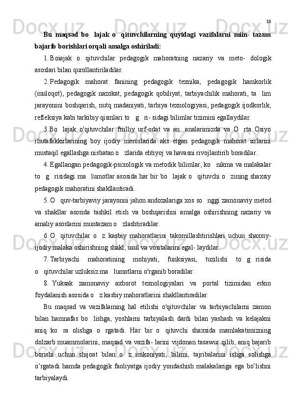 18
Bu   maqsad   bo lajak   o qituvchilarning   quyidagi   vazifalarni   miin-   tazam 
bajarib borishlari orqali amalga oshiriladi:
1. Boiajak   o qituvchilar   pedagogik   mahoratning   nazariy   va   meto-   dologik	

asoslari bilan qurollantiriladilar.
2. Pedagogik   mahorat   fanining   pedagogik   texnika,   pedagogik   ham korlik
(muloqot),   pedagogik   nazokat,   pedagogik   qobiliyat,   tarbiyachilik   mahorati,   ta lim	

jarayonini   boshqarish,   nutq   madaniyati,  tarbiya  texnologiyasi,   pedagogik   ijodkorlik,
refleksiya kabi tarkibiy qismlari to g ri- sidagi bilimlar tizimini egallaydilar.	
 
3. Bo lajak   o'qituvchilar   friilliy   urf-odat   va   an analarimizda   va   O rta   Osiyo	
  
rhutafakkirlarining   boy   ijodiy   meroslarida   aks   etgan   pedagogik   mahorat   sirlarini
mustaqil egallashga nisbatan o zlarida ehtiyoj va havasni rivojlantirib boradilar.	

4. Egallangan pedagogik-psixologik va metodik bilimlar, ko nikma va malakalar	

to g risidagi ma lumotlar asosida har bir bo lajak o qituvchi o zining shaxsiy	
     
pedagogik mahoratini shakllantiradi.
5. O quv-tarbiyaviy jarayonni jahon andozalariga xos so nggi zamo	
  naviy metod
va   shakllar   asosida   tashkil   etish   va   boshqarishni   amalga   oshirishning   nazariy   va
amaliy asoslarini muntazam o zlashtiradilar.	

6. O qituvchilar   o z   kasbiy   mahoratlarini   takomillashtirishlari   uchun   shaxsiy-	
 
ijodiy malaka oshirishning shakl, usul va vositalarini egal- laydilar.
7. Tarbiyachi   mahoratining   mohiyati,   funksiyasi,   tuzilishi   to g risida	
 
o qituvchilar uzluksiz ma lumotlarni o'rganib boradilar.	
 
8. Yuksak   zamonaviy   axborot   texnologiyalari   va   portal   tizimidan   erkin
foydalanish asosida o z kasbiy mahoratlarini shakllantiradilar.	

Bu   maqsad   va   vazifalaming   hal   etilishi   o'qituvchilar   va   tarbiyachilarni   zamon
bilan   hamnafas   bo lishga,   yoshlarni   tarbiyalash   dardi   bilan   yashash   va   kelajakni	

aniq   ko ra   olishga   o rgatadi.   Har   bir   o qituvchi   shaxsida   mamlakatimizning	
  
dolzarb muammolarini, maqsad va vazifa- larini vijdonan tasawur qilib, aniq bajarib
borishi   uchun   shijoat   bilan   o z   imkoniyati,   bilimi,   tajribalarini   ishga   solishga	

o’rgatadi   hamda   pedagogik   faoliyatga   ijodiy   yondashish   malakalariga   ega   bo’lishni
tarbiyalaydi. 