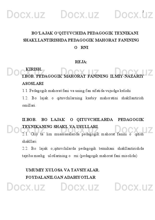 2
BO’LAJAK O’QITUVCHIDA PEDAGOGIK TEXNIKANI
SHAKLLANTIRISHDA PEDAGOGIK MAHORAT FANINING
O RNI
REJA:
KIRISH.
I.BOB .   PEDAGOGIK   MAHORAT   FANINING   ILMIY-NAZARIY
ASOSLARI 
1.1. Pedagogik mahorat fani va uning fan sifatida vujudga kelishi
1.2.   Bo lajak   o qituvchilarning   kasbiy   mahoratini   shakllantirish	
 
omillari.
II.BOB .   BO LAJAK   O QITUVCHILARDA   PEDAGOGIK	
 
TEXNIKANING SHAKL VA USULLARI
2.1.   Oliy   ta lim   muassasalarida   pedagogik   mahorat   fanini   o qitish	
 
shakllari
2.2.   Bo lajak   o;qituvchilarda   pedagogik   texnikani   shakllantirishda	

tajriba mashg ulotlarining o rni (pedagogik mahorat fani misolida) 	
 
UMUMIY XULOSA VA TAVSIYALAR.
FOYDALANILGAN ADABIYOTLAR 