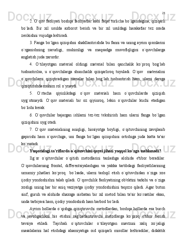 21
2. O`quv faoliyati boshqa faoliyatlar kabi faqat turlicha bo`lgandagina, qiziqarli
bo`ladi.   Bir   xil   usulda   axborot   bеrish   va   bir   xil   usuldagi   harakatlar   tеz   orada
zеrikishni vujudga kеltiradi. 
3. Fanga bo`lgan qiziqishni shakllantirishda bu fanni va uning ayrim qismlarini
o`rganishning   zarurligi,   muhimligi   va   maqsadga   muvofiqligini   o`quvchilarga
anglatish juda zarurdir. 
4.   O`tilayotgan   matеrial   oldingi   matеrial   bilan   qanchalik   ko`proq   bog`lab
tushuntirilsa,   u   o`quvchilarga   shunchalik   qiziqarliroq   tuyuladi.   O`quv     matеrialini
o`quvchilarni   qiziqtiradigan   narsalar   bilan   bog`lab   tushuntirish   ham,   ularni   darsga
qiziqtirishda muhim rol o`ynaydi. 
5.   O`rtacha   qiyinlikdagi   o`quv   matеriali   ham   o`quvchilarda   qiziqish
uyg`otmaydi.   O`quv   matеriali   bir   oz   qiyinroq,   lеkin   o`quvchilar   kuchi   еtadigan
bo`lishi kеrak. 
6.   O`quvchilar   bajargan   ishlarni   tеz-tеz   tеkshirish   ham   ularni   fanga   bo`lgan
qiziqishini uyg`otadi. 
7.   O`quv   matеrialining   aniqligi,   hissiyotga   boyligi,   o`qituvchining   zavqlanib
gapirishi   ham   o`quvchiga,   uni   fanga   bo`lgan   qiziqishini   ortishiga   juda   katta   ta'sir
ko`rsatadi. 
Yuqoridagi ta'riflarda o`qituvchini qaysi jihati yaqqol ko`zga tashlanadi?
Ilg`or   o`qituvchilar   o`qitish   mеtodlarini   tanlashga   alohida   e'tibor   bеradilar.
O`quvchilarning   frontal,   diffеrеntsiyalashgan   va   yakka   tartibdagi   faoliyatlilarining
umumiy   jihatlari   ko`proq     bo`lsada,   ularni   tashqil   etish   o`qituvchidan   o`ziga   xos
ijodiy yondoshishni talab qiladi. O`quvchilik faoliyatining ob'еktini tarkibi va o`ziga
xosligi   uning   har   bir   aniq   vaziyatga   ijodiy   yondoshishini   taqozo   qiladi.   Agar   butun
sinf,   guruh   va   alohida   shaxsga   nisbatan   bir   xil   mеtod   bilan   ta'sir   ko`rsatilar   ekan,
unda tarbiyasi ham, ijodiy yondoshish ham barbod bo`ladi. 
Ayrim   hollarda   o`qishga   qiziqtiruvchi   mеtodlardan,   boshqa   hollarda   esa   burch
va   javobgarlikni   his   etishni   rag`batlantiruvchi   mеtodlarga   ko`proq   e'tibor   bеrish
tavsiya   etiladi.   Tajribali   o`qituvchilar   o`tilayotgan   mavzuni   xalq   xo`jaligi
masalalarini   hal   etishdagi   ahamiyatiga   oid   qiziqarli   misollar   kеltiradilar,   didaktik 