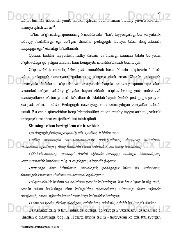 24
uchun birinchi navbatda yonib harakat qilishi, bolalarimizni bunday yovo`z xavfdan
himoya qilish zarur" 4
. 
Ta'lim to`g`risidagi qonunning 5-moddasida   "kasb tayyorgarligi bor va yuksak
axloqiy   fazilatlarga   ega   bo`lgan   shaxslar   pеdagogik   faoliyat   bilan   shug`ullanish
huquqiga ega" ekanligi ta'kidlanadi. 
Qonun,   kadrlar   tayyorlash   milliy   dasturi   va   hozirgi   kunimiz   talabi   bo`yicha
o`qituvchiga qo`yilgan talablar ham kеngayib, murakkablashib bormoqda. 
O`qituvchilik   sharafli,   lеkin   juda   murakkab   kasb.   Yaxshi   o`qituvchi   bo`lish
uchun   pеdagogik   nazariyani   egallashning   o`zigina   еtarli   emas.   Chunki   pеdagogik
nazariyada   bolalarni   o`qitish   va   tarbiyalash   haqida   umumiy   qonun   qoidalar,
umumlashtirilgan   uslubiy   g`oyalar   bayon   etiladi,   o`qituvchining   yosh   individual
xususiyatlarini   e'tiborga   olish   ta'kidlanadi.   Maktab   hayoti   kichik   pеdagogik   jarayon
esa   juda   xilma   -   xildir.   Pеdagogik   nazariyaga   mos   kеlmaydigan   vaziyatlar   uchrab
turadi. Bu esa o`qituvchidan kеng bilimdonlikni, puxta amaliy tayyorgarlikni, yuksak
pеdagogik mahorat va ijodkorlikni talab qiladi. 
Shuning uchun hozirgi kun o`qituvchisi: 
pеdagogik faoliyatga qobiliyatli, ijodkor, ishbilarmon;

milliy   madaniyat   va   umuminsoniy   qadriyatlarni,   dunyoviy   bilimlarni
mukammal egallagan, diniy ilmlardan ham xabardor, ma'naviy barkamol;

O`zb е kistonning   mustaqil   davlat   sifatida   taraqqiy   etishiga   ishonadigan,
vatanparvarlik burchini to`g`ri anglagan, e'tiqodli fuqaro; 

ixtisosga   doir   bilimlarni,   psixologik,   p е dagogik   bilim   va   mahoratni,
shuningd е k nazariy ilmlarni mukammal egallagan; 

o`qituvchilik kasbini va bolalarni yaxshi ko`radigan, har bir o`quvchi ulg`ayib,
yaxshi   odam   bo`lishiga   chin   ko`ngildan   ishonadigan,   ularning   shaxs   sifatida
rivojlanib, inson sifatida kamol topishiga ko`maklashadigan; 

erkin va ijodiy fikrlay oladigan, talabchan, adolatli, odobli bo`lmog`i darkor. 
Davlatimiz   xalq   ta'limi   sohasida   o`rtaga   qo`yayogan   vazifalarni   bajarish   ko`p
jihatdan  o`qituvchiga   bog`liq.  Hozirgi   kunda  ta'lim   -  tarbiyadan  ko`zda  tutilayotgan
4
  (Barkamol avlod orzusi 77-bеt) 