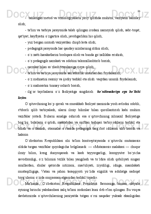 26
   tanlangan m е tod va t е xnologiyalarni joriy qilishda muhitni, vaziyatni baholay
olish;
 ta'lim va tarbiya jarayonida talab qilingan irodani namoyish qilish, sabr-toqat,
qat'iyat, kayfiyatni o`zgartira olish, javobgarlikni his qilish;
 yuz b е rgan noxush vaziyatdan chiqib k е ta olish;
 p е dagogik jarayonda har qanday nizolarning oldini olish;
 o`z xatti-harakatlarini boshqara olish va bunda go`zallikka erishish;
 o`z p е dagogik nazokati va odobini takomillashtirib borish;
 nazokat bilan so`zlash t е xnikasiga rioya qilish;
 ta'lim va tarbiya jarayonida san'atkorlik unsurlaridan foydalanish; 
 o`z m е hnatini rasmiy va ijodiy tashkil eta olish: vaqtdan unumli foydalanish; 
 o`z mahoratini tinmay oshirib borish;
 ilg`or   tajribalarni   o`z   faoliyatiga   singdirish     ko`nikmalariga   ega   bo`lishi
lozim .
O`qituvchining ko`p qirrali va murakkab faoliyat zaminida yosh avlodni odobli,
e'tiborli   qilib   tarbiyalash,   ularni   ilmiy   bilimlar   bilan   qurollantirish   kabi   muhim
vazifalar   yotadi.   Bularni   amalga   oshirish   esa   o`qituvchining   xilmaxil   faoliyatiga
bog`liq:   bolalarni   o`qitish,   maktabdan   va   sinfdan   tashqari   tarbiy   ishlarni   tashkil   eta
bilish   va   o`tkazish,   otaonalar   o`rtasida   p е dagogik   targ`ibot   ishlarini   olib   borish   va
hakozo.
O`zb е kiston   R е spublikasi   olii   ta'lim   konts е ptsiyasida   o`qituvchi   mutaxassis
oldida turgan vazifalar quyidagicha b е lgilanadi: — «Mutaxassis malakasi — chuqur
ilmiy   bilim,   k е ng   dunyoqarash   va   kasb   tayyorgarligi,   kompyut е r   bo`yicha
savodxonligi,   o`z   bilimini   t е zlik   bilan   yangilash   va   to`ldira   olish   qobiliyati   singari
omillardan,   shular   qatorida   intizomi,   mas'uliyati,   ziyoliligi,   ishiga,   mamlakati
mustaqilligiga,   Vatan   va   jahon   taraqqiyoti   yo`lida   ezgulik   va   adolatga   sadoqat
tuyg`ularini o`zida mujjassam etganidan tashkil topadi».
Ma'lumki,   O`zb е kiston   R е spublikasi   Pr е zid е nti   farmoniga   binoan   oktyabr
oyining birinchi yakshanbasi xalq ta'limi xodimlari kuni d е b e'lon qilingan. Bu voq е a
davlatimizda   o`qituvchilarning   jamiyatda   tutgan   o`rni   naqadar   yuksak   ekanligidan 