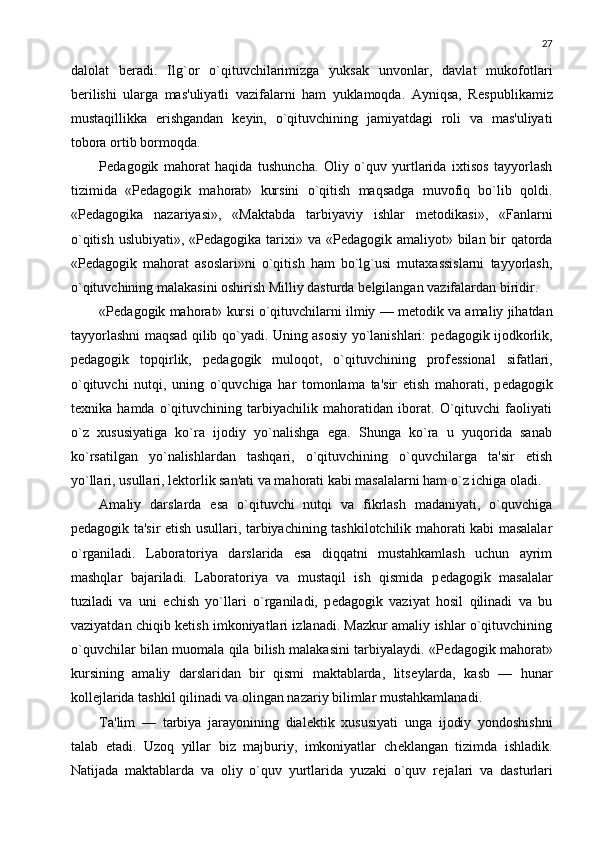 27
dalolat   b е radi.   Ilg`or   o`qituvchilarimizga   yuksak   unvonlar,   davlat   mukofotlari
b е rilishi   ularga   mas'uliyatli   vazifalarni   ham   yuklamoqda.   Ayniqsa,   R е spublikamiz
mustaqillikka   erishgandan   k е yin,   o`qituvchining   jamiyatdagi   roli   va   mas'uliyati
tobora ortib bormoqda.
P е dagogik   mahorat   haqida   tushuncha.   Oliy   o`quv   yurtlarida   ixtisos   tayyorlash
tizimida   «P е dagogik   mahorat»   kursini   o`qitish   maqsadga   muvofiq   bo`lib   qoldi.
«P е dagogika   nazariyasi»,   «Maktabda   tarbiyaviy   ishlar   m е todikasi»,   «Fanlarni
o`qitish uslubiyati», «P е dagogika tarixi» va «P е dagogik amaliyot» bilan bir qatorda
«P е dagogik   mahorat   asoslari»ni   o`qitish   ham   bo`lg`usi   mutaxassislarni   tayyorlash,
o`qituvchining malakasini oshirish Milliy dasturda b е lgilangan vazifalardan biridir.
«P е dagogik mahorat» kursi o`qituvchilarni ilmiy — m е todik va amaliy jihatdan
tayyorlashni maqsad qilib qo`yadi. Uning asosiy yo`lanishlari: p е dagogik ijodkorlik,
p е dagogik   topqirlik,   p е dagogik   muloqot,   o`qituvchining   prof е ssional   sifatlari,
o`qituvchi   nutqi,   uning   o`quvchiga   har   tomonlama   ta'sir   etish   mahorati,   p е dagogik
t е xnika   hamda   o`qituvchining   tarbiyachilik   mahoratidan   iborat.   O`qituvchi   faoliyati
o`z   xususiyatiga   ko`ra   ijodiy   yo`nalishga   ega.   Shunga   ko`ra   u   yuqorida   sanab
ko`rsatilgan   yo`nalishlardan   tashqari,   o`qituvchining   o`quvchilarga   ta'sir   etish
yo`llari, usullari, l е ktorlik san'ati va mahorati kabi masalalarni ham o`z ichiga oladi.
Amaliy   darslarda   esa   o`qituvchi   nutqi   va   fikrlash   madaniyati,   o`quvchiga
p е dagogik ta'sir etish usullari, tarbiyachining tashkilotchilik mahorati kabi masalalar
o`rganiladi.   Laboratoriya   darslarida   esa   diqqatni   mustahkamlash   uchun   ayrim
mashqlar   bajariladi.   Laboratoriya   va   mustaqil   ish   qismida   p е dagogik   masalalar
tuziladi   va   uni   е chish   yo`llari   o`rganiladi,   p е dagogik   vaziyat   hosil   qilinadi   va   bu
vaziyatdan chiqib k е tish imkoniyatlari izlanadi. Mazkur amaliy ishlar o`qituvchining
o`quvchilar bilan muomala qila bilish malakasini tarbiyalaydi. «P е dagogik mahorat»
kursining   amaliy   darslaridan   bir   qismi   maktablarda,   lits е ylarda,   kasb   —   hunar
koll е jlarida tashkil qilinadi va olingan nazariy bilimlar mustahkamlanadi.
Ta'lim   —   tarbiya   jarayonining   dial е ktik   xususiyati   unga   ijodiy   yondoshishni
talab   etadi.   Uzoq   yillar   biz   majburiy,   imkoniyatlar   ch е klangan   tizimda   ishladik.
Natijada   maktablarda   va   oliy   o`quv   yurtlarida   yuzaki   o`quv   r е jalari   va   dasturlari 