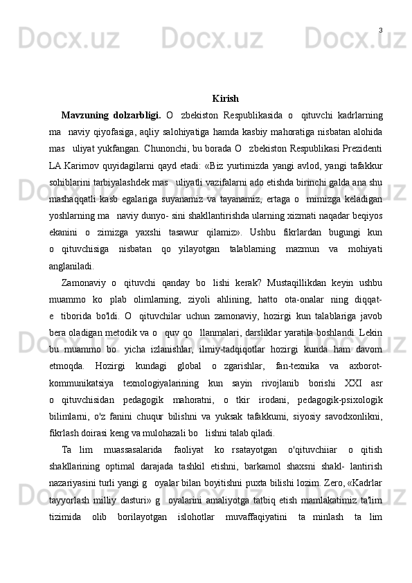 3
Kirish
Mavzuning   dolzarbligi.   O zbekiston   Respublikasida   o qituvchi   kadrlarning 
ma naviy  qiyofasiga,  aqliy  salohiyatiga   hamda  kasbiy   mahoratiga   nisbatan  alohida	

mas uliyat yukfangan. Chunonchi, bu borada O zbekiston Respublikasi  Prezidenti
 
LA.Karimov   quyidagilarni   qayd   etadi:   «Biz   yurtimizda   yangi   avlod,   yangi   tafakkur
sohiblarini tarbiyalashdek mas uliyatli vazifalarni ado etishda birinchi galda ana shu	

mashaqqatli   kasb   egalariga   suyanamiz   va   tayanamiz,   ertaga   o mimizga   keladigan	

yoshlarning ma naviy dunyo- sini shakllantirishda ularning xizmati naqadar beqiyos	

ekanini   o zimizga   yaxshi   tasawur   qilamiz».   Ushbu   fikrlardan   bugungi   kun	

o qituvchisiga   nisbatan   qo yilayotgan   talablarning   mazmun   va   mohiyati	
 
anglaniladi.
Zamonaviy   o qituvchi   qanday   bo lishi   kerak?   Mustaqillikdan   keyin   ushbu	
 
muammo   ko plab   olimlarning,   ziyoli   ahlining,   hatto   ota-onalar   ning   diqqat-	

e tiborida   bo'ldi.   O qituvchilar   uchun   zamonaviy,   hozirgi   kun   talablariga   javob	
 
bera oladigan metodik va o quv qo llanmalari, darsliklar yaratila boshlandi. Lekin	
 
bu   muammo   bo yicha   izlanishlar,   ilmiy-tadqiqotlar   hozirgi   kunda   ham   davom	

etmoqda.   Hozirgi   kundagi   global   o zgarishlar,   fan-texnika   va   axborot-	

kommunikatsiya   texnologiyalarining   kun   sayin   rivojlanib   borishi   XXI   asr
o qituvchisidan   pedagogik   mahoratni,   o tkir   irodani,   pedagogik-psixologik	
 
bilimlarni,   o'z   fanini   chuqur   bilishni   va   yuksak   tafakkumi,   siyosiy   savodxonlikni,
fikrlash doirasi keng va mulohazali bo lishni talab qiladi.	

Ta lim   muassasalarida   faoliyat   ko rsatayotgan   o'qituvchiiar   o qitish	
  
shakllarining   optimal   darajada   tashkil   etishni,   barkamol   shaxsni   shakl-   lantirish
nazariyasini turli yangi g oyalar bilan boyitishni puxta bilishi lozim. Zero, «Kadrlar	

tayyorlash   milliy   dasturi»   g oyalarini   amaliyotga   tatbiq   etish   mamlakatimiz   ta'lim	

tizimida   olib   borilayotgan   islohotlar   muvaffaqiyatini   ta minlash   ta lim	
  