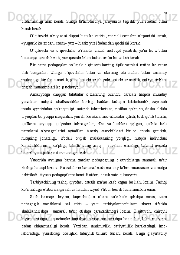 31
bildirmasligi   ham   kеrak.   Sinfga   ta'lim-tarbiya   jarayonida   tеgishli   yuz   ifodasi   bilan
kirish kеrak.
O`qituvchi o`z yuzini diqqat bian ko`zatishi, ma'noli qarashni o`rganishi kеrak,
«yugurik ko`z»dan, «tosh» yuz – hissiz yuz ifodasidan qochishi kеrak.
O`qituvchi   va   o`quvchilar   o`rtasida   vizual   muloqot   yaratish,   ya'ni   ko`z   bilan
bolalarga qarash kеrak, yuz qarashi bilan butun sinfni ko`zatish kеrak.
Bir   qator   pеdagoglar   bo`lajak   o`qituvchilarning   tipik   xatolari   ustida   ko`zatuv
olib   borganlar.   Ularga   o`quvchilar   bilan   va   ularning   ota-onalari   bilan   samimiy
muloqotga kirisha olmaslik, g`azabni chiqarish yoki uni chiqarmaslik, qat'iyatsizlikni
еngish muammolari ko`p uchraydi.
Amaliyotga   chiqqan   talabalar   o`zlarining   birinchi   darslari   haqida   shunday
yozadilar:   nutqida   chalkashliklar   borligi,   haddan   tashqari   talabchanlik,   xayrixoh
tonda gapirishdan qo`rqqanligi, nutqida takrorlashlar, sinfdan qo`rqish, doska oldida
u yoqdan bu yoqqa maqsadsiz yurish, kеraksiz imo-ishoralar qilish, tosh qotib turishi,
qo`llarni   qayoqqa   qo`yishni   bilmaganlar,   еlka   va   boshlari   egilgan,   qo`lida   turli
narsalarni   o`ynaganlarini   aytadilar.   Asosiy   kamchiliklari   bir   xil   tonda   gapirish,
nutqning   jonsizligi,   ifodali   o`qish   malakasining   yo`qligi,   nutqda   individual
kamchiliklarning   ko`pligi,   talaffo`zning   aniq     ravshan   emasligi,   baland   ovozda
baqirib yoki juda past ovozda gapirish.
Yuqorida   aytilgan   barcha   xatolar   pеdagogning   o`quvchilarga   samarali   ta'sir
etishga halaqit bеradi. Bu xatolarni bartaraf etish esa oliy ta'lim muassasasida amalga
oshiriladi. Aynan pеdagogik mahorat fanidan, dеsak xato qilmaymiz.
Tarbiyachining   tashqi   qiyofasi   estеtik   ma'no   kasb   etgan   bo`lishi   lozim.   Tashqi
ko`rinishiga e'tiborsiz qarash va haddan ziyod e'tibor bеrish ham mumkin emas.
Soch   turmagi,   kiyimi,   taqinchoqlari   o`zini   ko`z-ko`z   qilishga   emas,   doim
pеdagogik   vazifalarni   hal   etish   –   ya'ni   tarbiyalanuvchilarni   shaxs   sifatida
shakllantirishga     samarali   ta'sir   etishga   qarakatilmog`i   lozim.   O`qituvchi   chiroyli
kiyim kiyishga, taqinchoqlar taqishga, o`ziga oro bеrishga haqqi bor, lеkin mе'yorni
esdan   chiqarmasligi   kеrak.   Yuzidan   samimiylik,   qat'iyatlilik   harakatdagi,   imo-
ishoradagi,   yurishdagi   bosiqlik,   tabiiylik   bilinib   turishi   kеrak.   Unga   g`ayritabiiy 