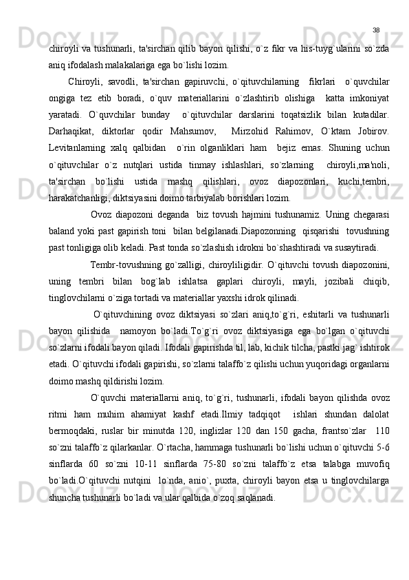 38
chiroyli  va tushunarli, ta'sirchan qilib bayon qilishi, o`z fikr  va his-tuyg`ularini  so`zda
aniq ifodalash malakalariga ega bo`lishi lozim.
Chiroyli,   savodli,   ta'sirchan   gapiruvchi,   o`qituvchilarning     fikrlari     o`quvchilar
ongiga   tеz   еtib   boradi,   o`quv   matеriallarini   o`zlashtirib   olishiga     katta   imkoniyat
yaratadi.   O`quvchilar   bunday     o`qituvchilar   darslarini   toqatsizlik   bilan   kutadilar.
Darhaqikat,   diktorlar   qodir   Mahsumov,     Mirzohid   Rahimov,   O`ktam   Jobirov.
Lеvitanlarning   xalq   qalbidan     o`rin   olganliklari   ham     bеjiz   emas.   Shuning   uchun
o`qituvchilar   o`z   nutqlari   ustida   tinmay   ishlashlari,   so`zlarning     chiroyli,ma'noli,
ta'sirchan   bo`lishi   ustida   mashq   qilishlari,   ovoz   diapozonlari,   kuchi,tеmbri,
harakatchanligi, diktsiyasini doimo tarbiyalab borishlari lozim.
            Ovoz   diapozoni   dеganda     biz   tovush   hajmini   tushunamiz.   Uning   chеgarasi
baland  yoki   past  gapirish  toni    bilan  bеlgilanadi.Diapozonning   qisqarishi     tovushning
past tonligiga olib kеladi. Past tonda so`zlashish idrokni bo`shashtiradi va susaytiradi.
            Tеmbr-tovushning   go`zalligi,   chiroyliligidir.   O`qituvchi   tovush   diapozonini,
uning   tеmbri   bilan   bog`lab   ishlatsa   gaplari   chiroyli,   mayli,   jozibali   chiqib,
tinglovchilarni o`ziga tortadi va matеriallar yaxshi idrok qilinadi.
            O`qituvchining   ovoz   diktsiyasi   so`zlari   aniq,to`g`ri,   eshitarli   va   tushunarli
bayon   qilishida     namoyon   bo`ladi.To`g`ri   ovoz   diktsiyasiga   ega   bo`lgan   o`qituvchi
so`zlarni ifodali bayon qiladi. Ifodali gapirishda til, lab, kichik tilcha, pastki jag` ishtirok
etadi. O`qituvchi ifodali gapirishi, so`zlarni talaffo`z qilishi uchun yuqoridagi organlarni
doimo mashq qildirishi lozim.
            O`quvchi   matеriallarni   aniq,   to`g`ri,   tushunarli,   ifodali   bayon   qilishda   ovoz
ritmi   ham   muhim   ahamiyat   kashf   etadi.Ilmiy   tadqiqot     ishlari   shundan   dalolat
bеrmoqdaki,   ruslar   bir   minutda   120,   inglizlar   120   dan   150   gacha,   frantso`zlar     110
so`zni talaffo`z qilarkanlar. O`rtacha, hammaga tushunarli bo`lishi uchun o`qituvchi 5-6
sinflarda   60   so`zni   10-11   sinflarda   75-80   so`zni   talaffo`z   etsa   talabga   muvofiq
bo`ladi.O`qituvchi   nutqini     lo`nda,   anio`,   puxta,   chiroyli   bayon   etsa   u   tinglovchilarga
shuncha tushunarli bo`ladi va ular qalbida o`zoq saqlanadi. 