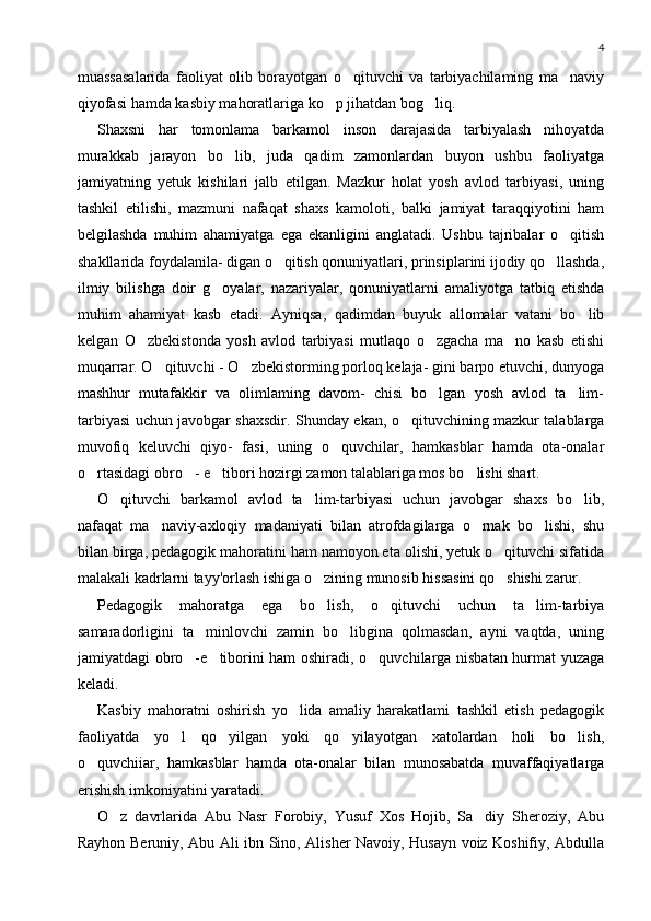 4
muassasalarida   faoliyat   olib   borayotgan   o qituvchi   va   tarbiyachilaming   ma naviy 
qiyofasi hamda kasbiy mahoratlariga ko p jihatdan bog liq.	
 
Shaxsni   har   tomonlama   barkamol   inson   darajasida   tarbiyalash   nihoyatda
murakkab   jarayon   bo lib,   juda   qadim   zamonlardan   buyon   ushbu   faoliyatga	

jamiyatning   yetuk   kishilari   jalb   etilgan.   Mazkur   holat   yosh   avlod   tarbiyasi,   uning
tashkil   etilishi,   mazmuni   nafaqat   shaxs   kamoloti,   balki   jamiyat   taraqqiyotini   ham
belgilashda   muhim   ahamiyatga   ega   ekanligini   anglatadi.   Ushbu   tajribalar   o qitish	

shakllarida foydalanila- digan o qitish qonuniyatlari, prinsiplarini ijodiy qo llashda,	
 
ilmiy   bilishga   doir   g oyalar,   nazariyalar,   qonuniyatlarni   amaliyotga   tatbiq   etishda	

muhim   ahamiyat   kasb   etadi.   Ayniqsa,   qadimdan   buyuk   allomalar   vatani   bo lib	

kelgan   O zbekistonda   yosh   avlod   tarbiyasi   mutlaqo   o zgacha   ma no   kasb   etishi	
  
muqarrar. O qituvchi - O zbekistorming porloq kelaja- gini barpo etuvchi, dunyoga	
 
mashhur   mutafakkir   va   olimlaming   davom-   chisi   bo lgan   yosh   avlod   ta lim-	
 
tarbiyasi uchun javobgar shaxsdir. Shunday ekan, o qituvchining mazkur talablarga	

muvofiq   keluvchi   qiyo-   fasi,   uning   o quvchilar,   hamkasblar   hamda   ota-onalar	

o rtasidagi obro - e tibori hozirgi zamon talablariga mos bo lishi shart.	
   
O qituvchi   barkamol   avlod   ta lim-tarbiyasi   uchun   javobgar   shaxs   bo lib,	
  
nafaqat   ma naviy-axloqiy   madaniyati   bilan   atrofdagilarga   o rnak   bo lishi,   shu	
  
bilan birga, pedagogik mahoratini ham namoyon eta olishi, yetuk o qituvchi sifatida	

malakali kadrlarni tayy'orlash ishiga o zining munosib hissasini qo shishi zarur.	
 
Pedagogik   mahoratga   ega   bo lish,   o qituvchi   uchun   ta lim-tarbiya
  
samaradorligini   ta minlovchi   zamin   bo libgina   qolmasdan,   ayni   vaqtda,   uning	
 
jamiyatdagi obro -e tiborini ham oshiradi, o quvchilarga nisbatan hurmat yuzaga
  
keladi.
Kasbiy   mahoratni   oshirish   yo lida   amaliy   harakatlami   tashkil   etish   pedagogik	

faoliyatda   yo l   qo yilgan   yoki   qo yilayotgan   xatolardan   holi   bo lish,	
   
o quvchiiar,   hamkasblar   hamda   ota-onalar   bilan   munosabatda   muvaffaqiyatlarga	

erishish imkoniyatini yaratadi.
O z   davrlarida   Abu   Nasr   Forobiy,   Yusuf   Xos   Hojib,   Sa diy   Sheroziy,   Abu	
 
Rayhon Beruniy, Abu Ali ibn Sino, Alisher Navoiy, Husayn voiz Koshifiy, Abdulla 