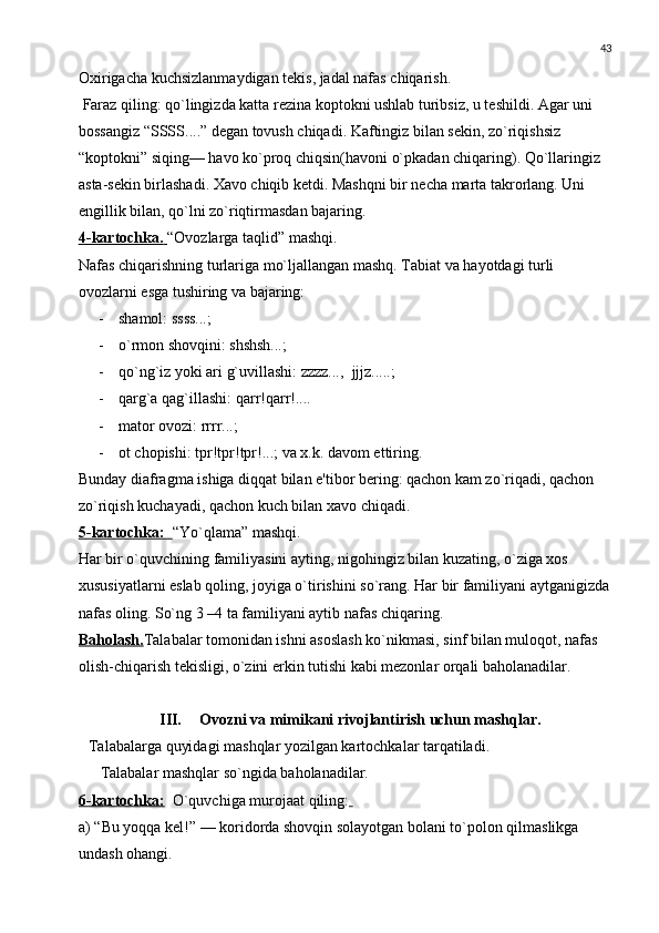 43
Oxirigacha kuchsizlanmaydigan tеkis, jadal nafas chiqarish.
 Faraz qiling: qo`lingizda katta rеzina koptokni ushlab turibsiz, u tеshildi. Agar uni 
bossangiz “SSSS....” dеgan tovush chiqadi. Kaftingiz bilan sеkin, zo`riqishsiz 
“koptokni” siqing— havo ko`proq chiqsin(havoni o`pkadan chiqaring). Qo`llaringiz 
asta-sеkin birlashadi. Xavo chiqib kеtdi. Mashqni bir nеcha marta takrorlang. Uni 
еngillik bilan, qo`lni zo`riqtirmasdan bajaring.
4-kartochka.        “Ovozlarga taqlid” mashqi.
Nafas chiqarishning turlariga mo`ljallangan mashq. Tabiat va hayotdagi turli 
ovozlarni esga tushiring va bajaring:
- shamol: ssss...; 
- o`rmon shovqini: shshsh...;
- qo`ng`iz yoki ari g`uvillashi: zzzz...,  jjjz.....;
- qarg`a qag`illashi: qarr!qarr!....
- mator ovozi: rrrr...;
- ot chopishi: tpr!tpr!tpr!...; va x.k. davom ettiring.
Bunday diafragma ishiga diqqat bilan e'tibor bеring: qachon kam zo`riqadi, qachon 
zo`riqish kuchayadi, qachon kuch bilan xavo chiqadi.
5-kartochka:         “Yo`qlama” mashqi.
Har bir o`quvchining familiyasini ayting, nigohingiz bilan kuzating, o`ziga xos 
xususiyatlarni eslab qoling, joyiga o`tirishini so`rang. Har bir familiyani aytganigizda
nafas oling. So`ng 3 –4 ta familiyani aytib nafas chiqaring.  
Baholash. Talabalar tomonidan ishni asoslash ko`nikmasi, sinf bilan muloqot, nafas 
olish-chiqarish tеkisligi, o`zini erkin tutishi kabi mеzonlar orqali baholanadilar. 
III. Ovozni va mimikani rivojlantirish uchun mashqlar.
Talabalarga quyidagi mashqlar yozilgan kartochkalar tarqatiladi.
   Talabalar mashqlar so`ngida baholanadilar. 
6-kartochka:   O`quvchiga murojaat qiling:  
a) “Bu yoqqa kеl!” — koridorda shovqin solayotgan bolani to`polon qilmaslikga 
undash ohangi. 