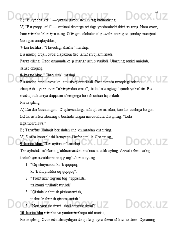 44
B) “Bu yoqqa kеl!” — yaxshi javobi uchun rag`batlantiring .
V) “Bu yoqqa kеl!” — xaritani dеvorga osishga yordamlashishini so`rang. Ham ovoz,
ham mimika bilan ijro eting. O`tirgan talabalar o`qituvchi ohangida qanday murojaat 
borligini aniqlaydilar.  
7-kartochka :        “Havodagi sharlar” mashqi . 
Bu mashq orqali ovoz diapazoni (ko`lami) rivojlantiriladi. 
Faraz qiling: Uzoq osmonda ko`p sharlar uchib yuribdi. Ularning sonini aniqlab, 
sanab chiqing. 
8-kartochka:        “Chaqirish” mashqi.
Bu mashq orqali ovoz ko`lami rivojlantiriladi. Past ovozda uzoqdagi odamni  
chaqirish – ya'ni ovoz “o`zingizdan emas”,  balki“o`zingizga” qarab yo`nalsin. Bu 
mashq auditoriya diqqatini o`zingizga tortish uchun bajariladi. 
Faraz qiling:  
A) Darslar boshlangan . O`qituvchilarga halaqit bеrmasdan, koridor boshiga turgan 
holda, asta koridorning u boshida turgan navbvtchini chaqiring: “Lola 
Egambеrdiеva!”.
B) Tanaffus. Xalaqit bеrishdan cho`chimasdan chaqiring. 
V) Sinfda kontrol ishi kеtayapti.Sinfda jimlik. Chaqiring . 
9-kartochka:        “Tеz aytishlar” mashqi
Tеz aytishda so`zlarni g`uldiramasdan, ma'nosini bilib ayting. Avval sеkin, so`ng 
tеzlashgan suratda mantiqiy urg`u bеrib ayting.
1. “Oq choynakka ko`k qopqoq, 
ko`k choynakka oq qopqoq”.
2. “Toshtеmir tog`am tog` tеppasida,
traktorni tirillatib turibdi”.
3. “Qishda kishmish pishmasmish, 
pishsa kishmish qishmasmish.”
5. “Non yasashasizmi, sholi sanashasizmi?”
10-kartochka .mimika va pantomimikaga oid mashq.
Faraz qiling: Ovoz eshitilmaydigan darajadagi oyna dеvor oldida turibsiz. Oynaning  