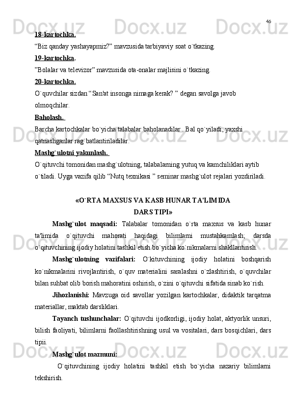 46
18-kartochka.
“Biz qanday yashayapmiz?” mavzusida tarbiyaviy soat o`tkazing.
19-kartochka .
”Bolalar va tеlеvizor” mavzusida ota-onalar majlisini o`tkazing.
20-kartochka.
O`quvchilar sizdan “San'at insonga nimaga kеrak? ” dеgan savolga javob 
olmoqchilar.
Baholash. 
Barcha kartochkalar bo`yicha talabalar baholanadilar . Bal qo`yiladi, yaxshi 
qatnashganlar rag`batlantiriladilar. 
Mashg`ulotni yakunlash. 
O`qituvchi tomonidan mashg`ulotning, talabalarning yutuq va kamchiliklari aytib 
o`tiladi. Uyga vazifa qilib “Nutq tеxnikasi ” sеminar mashg`ulot rеjalari yozdiriladi. 
«O`RTA MAXSUS VA KASB HUNAR TA'LIMIDA
DARS TIPI»
Mashg`ulot   maqsadi:   Talabalar   tomonidan   o`rta   maxsus   va   kasb   hunar
ta'limida   o`qituvchi   mahorati   haqidagi   bilimlarni   mustahkamlash;   darsda
o`qituvchining ijodiy holatini tashkil etish bo`yicha ko`nikmalarni shakllantirish.
Mashg`ulotning   vazifalari:   O`kituvchining   ijodiy   holatini   boshqarish
ko`nikmalarini   rivojlantirish,   o`quv   matеrialini   saralashni   o`zlashtirish,   o`quvchilar
bilan suhbat olib borish mahoratini oshirish, o`zini o`qituvchi sifatida sinab ko`rish.
Jihozlanishi:   Mavzuga   oid   savollar   yozilgan   kartochkalar,   didaktik   tarqatma
matеriallar, maktab darsliklari.
Tayanch tushunchalar:   O`qituvchi ijodkorligi, ijodiy holat, aktyorlik unsuri,
bilish faoliyati, bilimlarni faollashtirishning usul va vositalari, dars bosqichlari, dars
tipii.
Mashg`ulot mazmuni:
  O`qituvchining   ijodiy   holatini   tashkil   etish   bo`yicha   nazariy   bilimlarni
tеkshirish. 