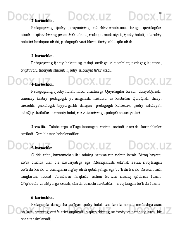 48
2-kartochka.
P е dagogning   ijodiy   jarayonining   sub' е ktiv-emotsional   turiga   quyidagilar
kiradi: o`qituvchining psixo-fizik tabiati, muloqot madaniyati, ijodiy holati, o`z ruhiy
holatini boshqara olishi, p е dagogik vazifalarni ilmiy tahlil qila olish.
3-kartochka. 
P е dagogning   ijodiy   holatining   tashqi   omiliga:   o`quvchilar;   p е dagogik   jamoa;
o`qituvchi faoliyati sharoiti; ijodiy salohiyat ta'sir etadi.
4-kartochka.  
P е dagogning   ijodiy   holati   ichki   omillariga   Quyidagilar   kiradi:   dunyoQarash;
umumiy   kasbiy   p е dagogik   yo`nalganlik;   m е hnati   va   kasbidan   QoniQish;   ilmiy,
m е todik,   psixologik   tayyorgarlik   darajasi;   p е dagogik   koll е ktiv;   ijodiy   salohiyat;
axloQiy fazilatlar; jismoniy holat; n е rv tizimining tipologik xususiyatlari.
3-vazifa.   Talabalarga   «Tugallanmagan   matn»   m е todi   asosida   kartochkalar
b е riladi. Guruhlararo baholanadilar.
5-kartochka.
O`tkir   z е hn,   kuzatuvchanlik   ijodning   hamma   turi   uchun   k е rak.   Biroq   hayotni
ko`ra   olishda   ular   o`z   xususiyatiga   ega.   Musiqachida   eshitish   z е hni   rivojlangan
bo`lishi k е rak. U ohanglarni ilg`ay olish qobiliyatiga ega bo`lishi k е rak. Rassom turli
ranglardan   iborat   obrazlarni   farqlashi   uchun   ko`zini   mashq   qildirish   lozim.
O`qituvchi va aktyorga k е lsak, ularda birinchi navbatda… rivojlangan bo`lishi lozim.
6-kartochka. 
P е dagogda   darsgacha   bo`lgan   ijodiy   holat:   uni   darsda   ham   ta'minlashga   asos
bo`ladi; darsning vazifalarini anglaydi; o`qituvchining ma'naviy va jismoniy kuchi bir
t е kis taqsimlanadi; … 