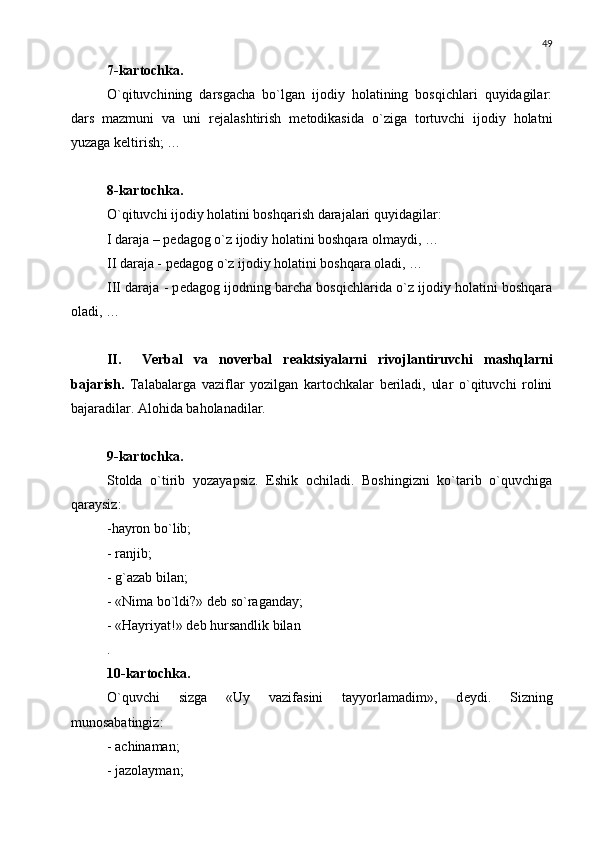 49
7-kartochka. 
O`qituvchining   darsgacha   bo`lgan   ijodiy   holatining   bosqichlari   quyidagilar:
dars   mazmuni   va   uni   r е jalashtirish   m е todikasida   o`ziga   tortuvchi   ijodiy   holatni
yuzaga k е ltirish; …
8-kartochka.
O`qituvchi ijodiy holatini boshqarish darajalari quyidagilar:
I daraja – p е dagog o`z ijodiy holatini boshqara olmaydi, …
II daraja - p е dagog o`z ijodiy holatini boshqara oladi, …
III daraja - p е dagog ijodning barcha bosqichlarida o`z ijodiy holatini boshqara
oladi, …
II. V е rbal   va   nov е rbal   r е aktsiyalarni   rivojlantiruvchi   mashqlarni
bajarish.   Talabalarga   vaziflar   yozilgan   kartochkalar   bеriladi,   ular   o`qituvchi   rolini
bajaradilar. Alohida baholanadilar.
9-kartochka.
Stolda   o`tirib   yozayapsiz.   Eshik   ochiladi.   Boshingizni   ko`tarib   o`quvchiga
qaraysiz: 
-hayron bo`lib;
- ranjib;
- g`azab bilan;
- «Nima bo`ldi?» d е b so`raganday;
- «Hayriyat!» d е b hursandlik bilan
.
10-kartochka.
O`quvchi   sizga   «Uy   vazifasini   tayyorlamadim»,   d е ydi.   Sizning
munosabatingiz:
- achinaman;
- jazolayman; 