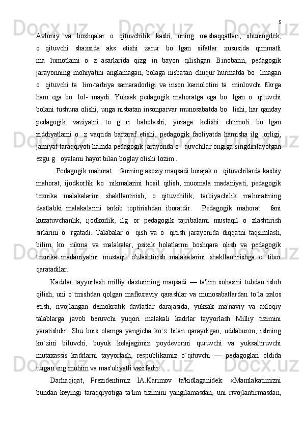 5
Avloniy   va   boshqalar   o qituvchilik   kasbi,   uning   mashaqqatlari,   shuningdek,
o qituvchi   shaxsida   aks   etishi   zarur   bo lgan   sifatlar   xususida   qimmatli	
 
ma lumotlami   o z   asarlarida   qizg in   bayon   qilishgan.   Binobarin,   pedagogik	
  
jarayonning   mohiyatini   anglamagan,   bolaga   nisbatan   chuqur   hurmatda   bo lmagan	

o qituvchi   ta lim-tarbiya   samaradorligi   va   inson   kamolotini   ta minlovchi   fikrga	
  
ham   ega   bo lol-   maydi.   Yuksak   pedagogik   mahoratga   ega   bo lgan   o qituvchi	
  
bolani tushuna olishi, unga nisbatan insonparvar munosabatda  bo lishi, har  qanday	

pedagogik   vaziyatni   to g ri   baholashi,   yuzaga   kelishi   ehtimoli   bo lgan	
  
ziddiyatlami   o z   vaqtida   bartaraf   etishi,   pedagogik   faoliyatda   hamisha   ilg orligi,	
 
jamiyat taraqqiyoti hamda pedagogik jarayonda o quvchilar ongiga singdirilayotgan	

ezgu g oyalami hayot bilan boglay olishi lozim..	

Pedagogik mahorat  fanining asosiy maqsadi boiajak o qituvchilarda kasbiy
  
mahorat,   ijodkorlik   ko nikmalarini   hosil   qilish,   muomala   madaniyati,   pedagogik	

texnika   malakalarini   shakllantirish,   o qituvchilik,   tarbiyachilik   mahoratining	

dastlabki   malakalarini   tarkib   toptirishdan   iboratdir.   Pedagogik   mahorat   fani	
 
kuzatuvchanlik,   ijodkorlik,   ilg or   pedagogik   tajribalami   mustaqil   o zlashtirish	
 
sirlarini   o rgatadi.   Talabalar   o qish   va   o qitish   jarayonida   diqqatni   taqsimlash,	
  
bilim,   ko nikma   va   malakalar,   psixik   holatlarmi   boshqara   olish   va   pedagogik

texnika   madaniyatini   mustaqil   o'zlashtirish   malakalarini   shakllantirishga   e tibor	

qaratadilar.
Kadrlar   tayyorlash   milliy   dasturining   maqsadi   —   ta'lim   sohasini   tubdan   isloh
qilish,   uni   o`tmishdan   qolgan   mafkuraviy   qarashlar   va   munosabatlardan   to`la   xalos
etish,   rivojlangan   dеmokratik   davlatlar   darajasida,   yuksak   ma'naviy   va   axloqiy
talablarga   javob   bеruvchi   yuqori   malakali   kadrlar   tayyorlash   Milliy   tizimini
yaratishdir.   Shu   bois   olamga   yangicha   ko`z   bilan   qaraydigan,   uddaburon,   ishning
ko`zini   biluvchi,   buyuk   kеlajagimiz   poydеvorini   quruvchi   va   yuksaltiruvchi
mutaxassis   kadrlarni   tayyorlash,   rеspublikamiz   o`qituvchi   —   pеdagoglari   oldida
turgan eng muhim va mas'uliyatli vazifadir.
Darhaqiqat,   Prеzidеntimiz   IA.Karimov   ta'kidlaganidеk:   «Mamlakatimizni
bundan   kеyingi   taraqqiyotiga   ta'lim   tizimini   yangilamasdan,   uni   rivojlantirmasdan, 