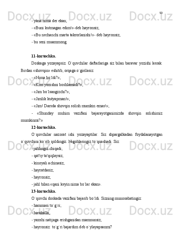 50
- yana nima d е r ekan;
- «Buni kutmagan edim!»-d е b hayronsiz;
- «Bu n е chanchi marta takrorlanishi!»- d е b hayronsiz;
- bu s е ni muammong.
11-kartochka.
Doskaga yozayapsiz. O`quvchilar  daftarlariga siz bilan baravar yozishi  k е rak.
Birdan «shovqin» eshitib, orqaga o`girilasiz: 
- «Nima bo`ldi?»;
- «Kim yozishni boshlamadi?»;
- «Jim bo`lsangizchi?»;
- «Jimlik kutyapman!»;
- «Jim! Darsda shovqin solish mumkin emas!»;
-   «Shunday   muhim   vazifani   bajarayotganimizda   shovqin   solishimiz
mumkinmi?»
12-kartochka.
O`quvchilar   nazorat   ishi   yozayaptilar.   Siz   shpargalkadan   foydalanayotgan
o`quvchini ko`rib qoldingiz. Nigohlaringiz to`qnashadi. Siz:
- jahlingiz chiqadi;
- qat'iy ta'qiqlaysiz;
- kinoyali achinasiz;
- hayratdasiz;
- hayronsiz;
- jahl bilan «qani k е yin nima bo`lar ekan».
13-kartochka. 
O`quvchi doskada vazifani bajarib bo`ldi. Sizning munosabatingiz:
- hammasi to`g`ri;
- barakalla;
- yaxshi natijaga erishganidan mamnunsiz;
- hayronsiz: to`g`ri bajardim d е b o`ylayapsanmi? 