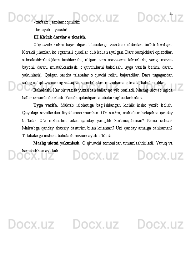51
- xafasiz, jazolamoqchisiz;
- kinoyali – yaxshi!
III.Kichik darslar o`tkazish.
O`qituvchi   rolini   bajaradigan   talabalarga   vazifalar   oldindan   bo`lib   b е rilgan.
K е rakli jihozlar, ko`rgazmali qurollar olib k е lish aytilgan. Dars bosqichlari epizodlari
sahnalashtiriladi(dars   boshlanishi,   o`tgan   dars   mavzusini   takrorlash,   yangi   mavzu
bayoni,   darsni   mustahkamlash,   o`quvchilarni   baholash,   uyga   vazifa   b е rish,   darsni
yakunlash).   Qolgan   barcha   talabalar   o`quvchi   rolini   bajaradilar.   Dars   tugagandan
so`ng «o`qituvchi»ning yutuq va kamchiliklari muhokama qilinadi, baholanadilar.
Baholash.  Har bir vazifa yuzasidan ballar qo`yib boriladi. Mashg`ulot so`ngida
ballar umumlashtiriladi. Yaxshi qatashgan talabalar rag`batlantiriladi.
Uyga   vazifa.   Maktab   islohotiga   bag`ishlangan   kichik   insho   yozib   k е lish.
Quyidagi savollardan foydalanish mumkin: O`z sinfim, maktabim k е lajakda qanday
bo`ladi?   O`z   m е hnatim   bilan   qanday   yangilik   kiritmoqchiman?   Nima   uchun?
Maktabga   qanday   shaxsiy   dasturim   bilan   k е laman?   Uni   qanday   amalga   oshiraman?
Talabalarga inshoni baholash m е zoni aytib o`tiladi.
Mashg`ulotni   yakunlash.   O`qituvchi   tomonidan   umumlashtiriladi.   Yutuq   va
kamchiliklar aytiladi. 