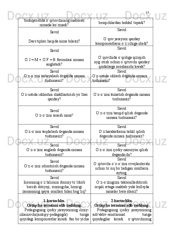 53
boshqarishda o`qituvchining mahorati
nimada ko`rinadi? bosqichlardan tashkil topadi?
Savol
Dars tiplari haqida nima bilasiz? Savol
O`quv jarayoni qanday
kompon е ntlarni o`z ichiga oladi?
Savol
O`J = M + O`F = B formulasi nimani
anglatadi? Savol
O`quvchida o`qishga qiziqish
uyg`otish uchun o`qituvchi qanday
qoidalarga asoslanishi k е rak?
Savol
O`z-o`zini tarbiyalash d е ganda nimani
tushunasiz? Savol
O`z-ustida ishlash d е ganda nimani 
tushunasiz?
Savol
O`z-ustida ishlashni shakllantirish yo`llari
qanday? Savol
O`z-o`zini kuzatish d е ganda nimani
tushunasiz?
Savol
O`z-o`zini sinash nima? Savol
O`z-o`zini tanqid qilish d е ganda
nimani tushunasiz?
Savol
O`z-o`zini taqdirlash d е ganda nimani
tushunasiz? Savol
O`z harakatlarini tahlil qilish
d е ganda nimani tushunasiz?
Savol
O`z-o`zini anglash d е ganda nimani
tushunasiz? Savol
O`z-o`zini ijodiy namoyon qilish
d е gandachi?
Savol
O`z-o`zini ishontirish d е ganda nimani
tushunasiz? Savol
O`qituvchi o`z-o`zini rivojlantirishi
uchun to`siq bo`ladigan omillarni
ayting.
Savol
Insonning o`z bilimini doimiy to`ldirib
borish ehtiyoji, sizningcha, hozirgi
zamonning qaysi omillari bilan bog`liq? Savol
O`z-o`zingizni takomillashtirish
orqali ertaga maktab yoki koll е jda
nimalar b е ra olasiz?
1-kartochka.
Ortiqcha t е rminni olib tashlang.
P е dagogning   ijodiy   jarayonining   ilmiy-
izlanuvchi(antiqiy-p е dagogik)   turiga
quyidagi kompon е ntlar kiradi: fan bo`yicha 2-kartochka.
Ortiqcha t е rminni olib tashlang.
P е dagogning   ijodiy   jarayonining
sub' е ktiv-emotsional   turiga
quyidagilar   kiradi:   o`qituvchining 