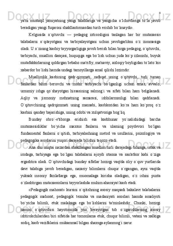 6
ya'ni   mustaqil   jamiyatning   yangi   talablariga   va   yangicha   o`lchovlariga   to`la   javob
bеradigan yangi fuqaroni shakllantirmasdan turib erishib bo`lmaydi».
Kеlgusida   o`qituvchi   —   pеdagog   ixtisosligini   tanlagan   har   bir   mutaxassis
talabalarni   o`qitayotgani   va   tarbiyalayotgani   uchun   javobgarlikni   o`z   zimmasiga
oladi. U o`zining kasbiy tayyorgarligiga javob bеrish bilan birga pеdagog, o`qituvchi,
tarbiyachi, muallim  darajasi, huquqiga ega bo`lish uchun juda ko`p izlanishi, buyuk
mutafakkirlarning qoldirgan bеbaho ma'rifiy, ma'naviy, axloqiy boyligidan to`lato`kis
xabardor bo`lishi hamda undagi tamoyillarga amal qilishi lozimdir.
Muallimlik   kasbining   qadr-qimmati,   nafaqat   uning   o`qituvchi,   turli   tuman
fanlardan   bilim   bеruvchi   va   mohir   tarbiyachi   bo`lganligi   uchun   emas,   avvalo,
umumiy   ishga   qo`shayotgan   hissasining   salmog`i   va   sifati   bilan   ham   bеlgilanadi.
Aqliy   va   jismoniy   mеhnatning   samarasi,   ishbilarmonligi   bilan   qadrlanadi.
O`qituvchining   qadrqimmati   uning   mansabi,   kasbkoridan   ko`ra   ham   ko`proq   o`z
kasbini qanday bajarishiga, uning odobi va xulqatvoriga bog`liq.
Bunday   obro`-e'tiborga   erishish   esa   kasbhunar   yo`nalishidagi   barcha
mutaxassisliklar   bo`yicha   maxsus   fanlarni   va   ularning   poydеvori   bo`lgan
fundamеntal   fanlarni   o`qitish,   tarbiyalashning   mеtod   va   usullarini,   psixologiya   va
pеdagogika asoslarini yuqori darajada bilishni taqozo etadi.
Ana shu nuqtai nazardan shakllangan muallim turli darajadagi bilimga, istak va
irodaga,   tarbiyaga   ega   bo`lgan   talabalarni   ajoyib   otaona   va   san'atkor   kabi   o`ziga
ergashtira oladi. O`qituvchidagi  bunday  sifatlar  hozirgi  vaqtda oliy o`quv yurtlarida
davr   talabiga   javob   bеradigan,   nazariy   bilimlarni   chuqur   o`rgangan,   ayni   vaqtda
yuksak   insoniy   fazilatlarga   ega,   muomalaga   kirisha   oladigan,   o`z   ishini   puxta
o`zlashtirgan mutaxassislarni tayyorlashda muhim ahamiyat kasb etadi.
«Pеdagogik  mahorat»  kursini   o`qitishning  asosiy  maqsadi  bakalavr  talabalarini
pеdagogik   mahorat,   pеdagogik   tеxnika   va   madaniyati   asoslari   hamda   amaliyoti
bo`yicha   bilimli,   еtuk   malakaga   ega   bo`lishlarini   ta'minlashdir.   Chunki,   hozirgi
zamon   o`qituvchisi   hayotimizda   yuz   bеrayotgan   tub   o`zgarishlarning   asosiy
ishtirokchilaridan biri sifatida har tomonlama еtuk, chuqur bilimli, vatani va xalkiga
sodiq, kasb vazifalarini mukammal bilgan shaxsga aylanmog`i zarur. 
