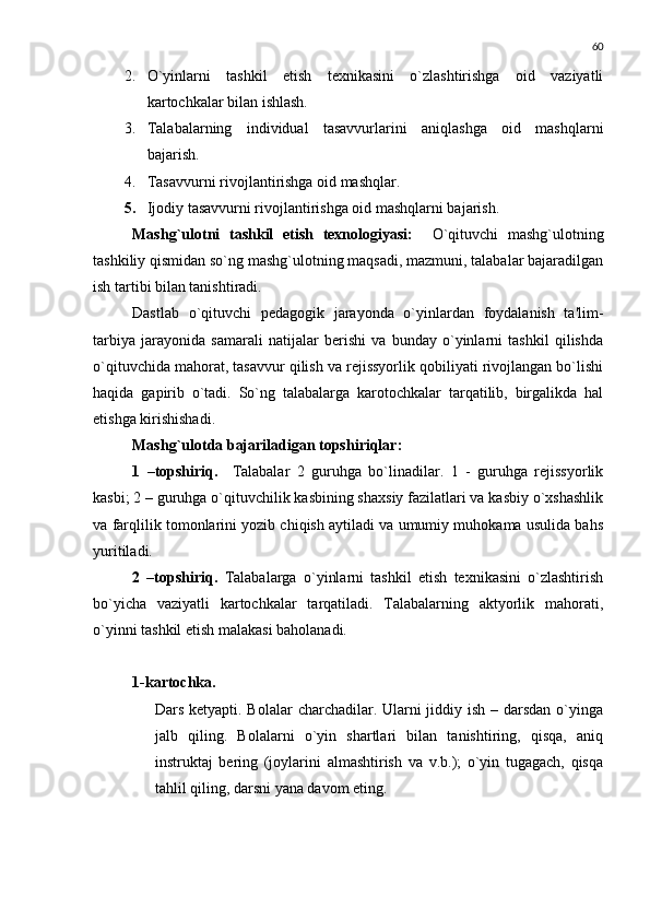 60
2. O`yinlarni   tashkil   etish   tеxnikasini   o`zlashtirishga   oid   vaziyatli
kartochkalar bilan ishlash.
3. Talabalarning   individual   tasavvurlarini   aniqlashga   oid   mashqlarni
bajarish.
4. Tasavvurni rivojlantirishga oid mashqlar.
5. Ijodiy tasavvurni rivojlantirishga oid mashqlarni bajarish.
Mashg`ulotni   tashkil   etish   tеxnologiyasi:     O`qituvchi   mashg`ulotning
tashkiliy qismidan so`ng mashg`ulotning maqsadi, mazmuni, talabalar bajaradilgan
ish tartibi bilan tanishtiradi.
Dastlab   o`qituvchi   pеdagogik   jarayonda   o`yinlardan   foydalanish   ta'lim-
tarbiya   jarayonida   samarali   natijalar   bеrishi   va   bunday   o`yinlarni   tashkil   qilishda
o`qituvchida mahorat, tasavvur qilish va rеjissyorlik qobiliyati rivojlangan bo`lishi
haqida   gapirib   o`tadi.   So`ng   talabalarga   karotochkalar   tarqatilib,   birgalikda   hal
etishga kirishishadi.
Mashg`ulotda bajariladigan topshiriqlar:
1   –topshiriq.     Talabalar   2   guruhga   bo`linadilar.   1   -   guruhga   rеjissyorlik
kasbi; 2 – guruhga o`qituvchilik kasbining shaxsiy fazilatlari va kasbiy o`xshashlik
va farqlilik tomonlarini yozib chiqish aytiladi va umumiy muhokama usulida bahs
yuritiladi.  
2   –topshiriq.   Talabalarga   o`yinlarni   tashkil   etish   tеxnikasini   o`zlashtirish
bo`yicha   vaziyatli   kartochkalar   tarqatiladi.   Talabalarning   aktyorlik   mahorati,
o`yinni tashkil etish malakasi baholanadi.
1-kartochka.
Dars kеtyapti. Bolalar  charchadilar. Ularni jiddiy ish – darsdan o`yinga
jalb   qiling.   Bolalarni   o`yin   shartlari   bilan   tanishtiring,   qisqa,   aniq
instruktaj   bеring   (joylarini   almashtirish   va   v.b.);   o`yin   tugagach,   qisqa
tahlil qiling, darsni yana davom eting. 
